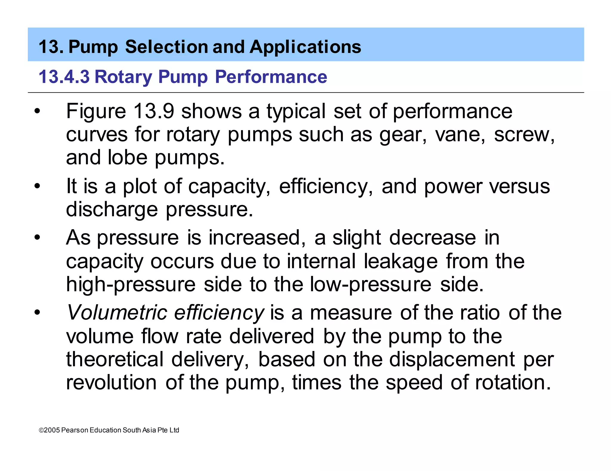 13. Pump Selection and Applications
ã2005 Pearson Education South Asia Pte Ltd
13.4.3 Rotary Pump Performance
• Figure 13.9 shows a typical set of performance
curves for rotary pumps such as gear, vane, screw,
and lobe pumps.
• It is a plot of capacity, efficiency, and power versus
discharge pressure.
• As pressure is increased, a slight decrease in
capacity occurs due to internal leakage from the
high-pressure side to the low-pressure side.
• Volumetric efficiency is a measure of the ratio of the
volume flow rate delivered by the pump to the
theoretical delivery, based on the displacement per
revolution of the pump, times the speed of rotation.
 