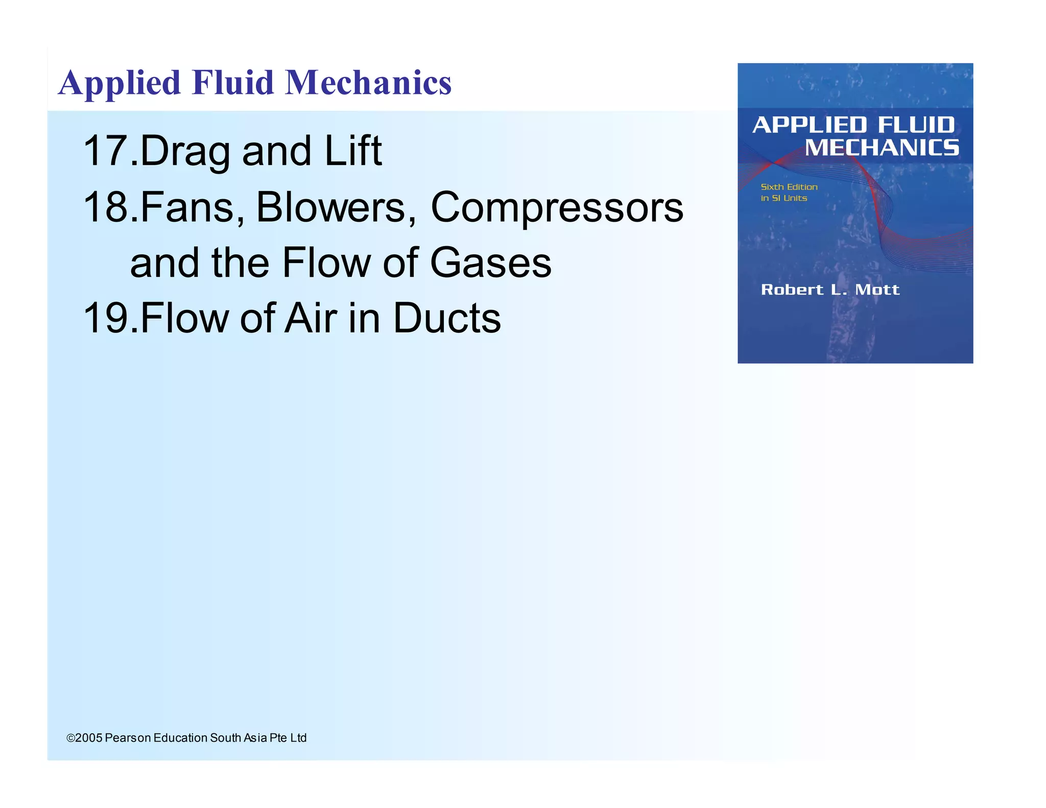ã2005 Pearson Education South Asia Pte Ltd
Applied Fluid Mechanics
17.Drag and Lift
18.Fans, Blowers, Compressors
and the Flow of Gases
19.Flow of Air in Ducts
 