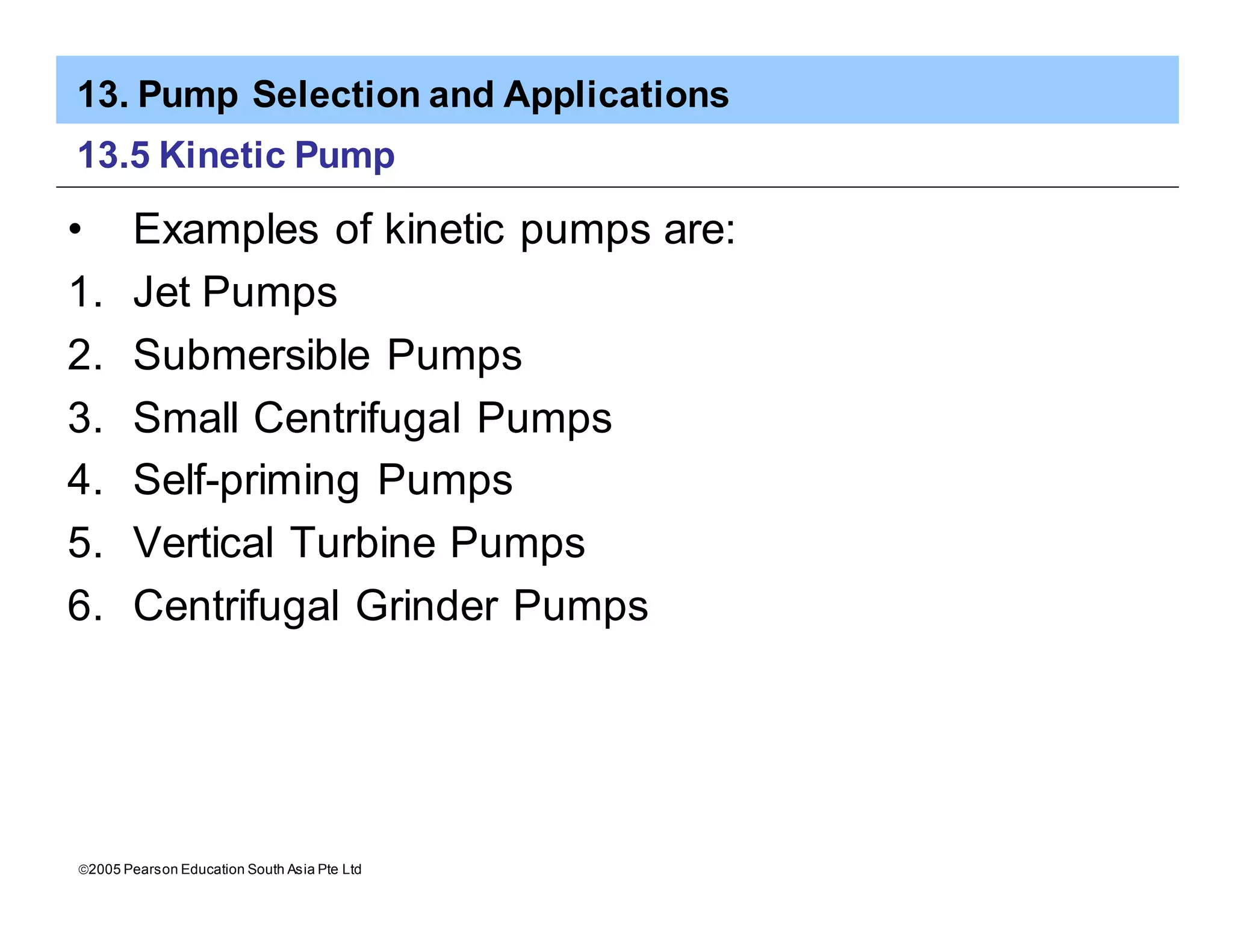 13. Pump Selection and Applications
ã2005 Pearson Education South Asia Pte Ltd
13.5 Kinetic Pump
• Examples of kinetic pumps are:
1. Jet Pumps
2. Submersible Pumps
3. Small Centrifugal Pumps
4. Self-priming Pumps
5. Vertical Turbine Pumps
6. Centrifugal Grinder Pumps
 
