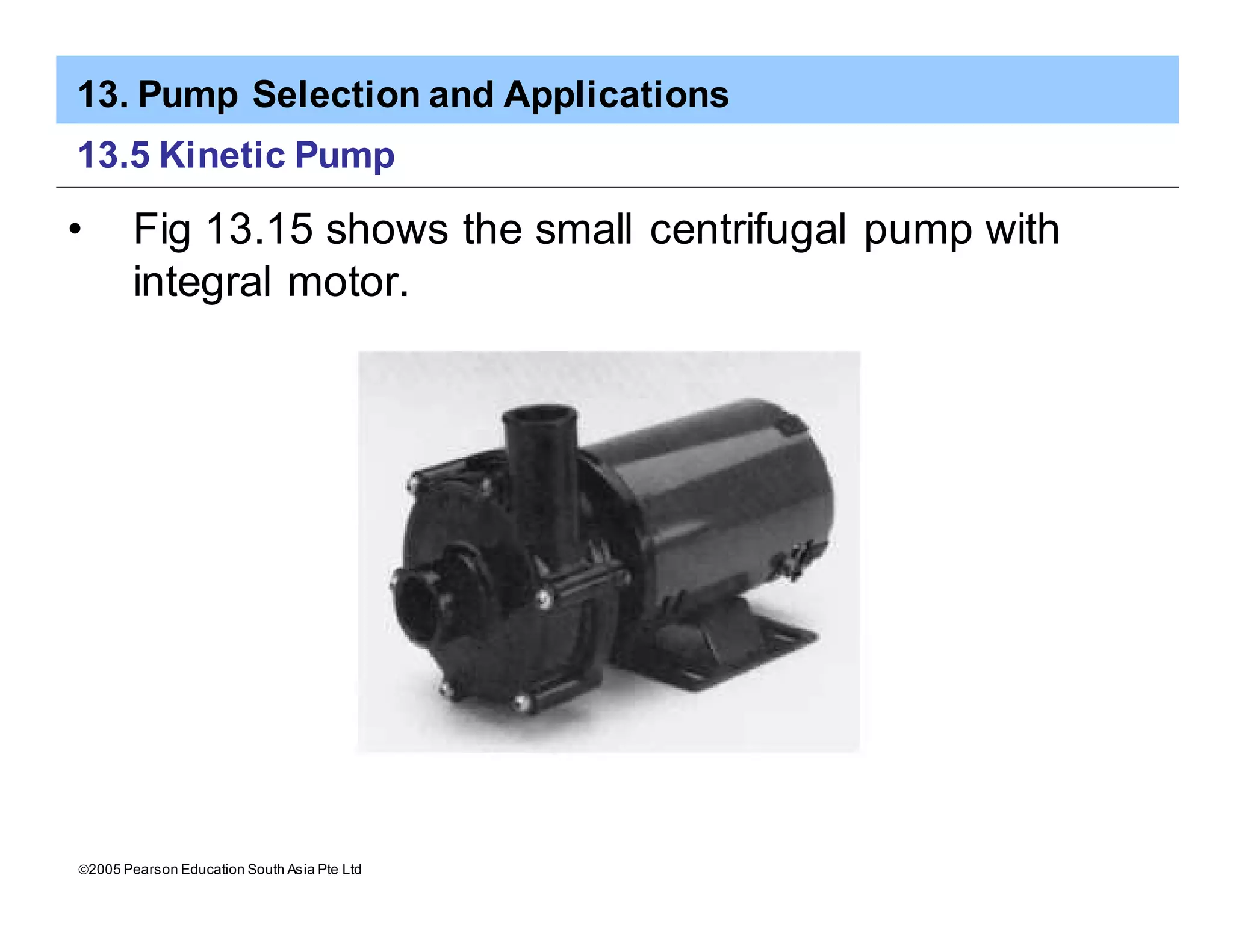 13. Pump Selection and Applications
ã2005 Pearson Education South Asia Pte Ltd
13.5 Kinetic Pump
• Fig 13.15 shows the small centrifugal pump with
integral motor.
 