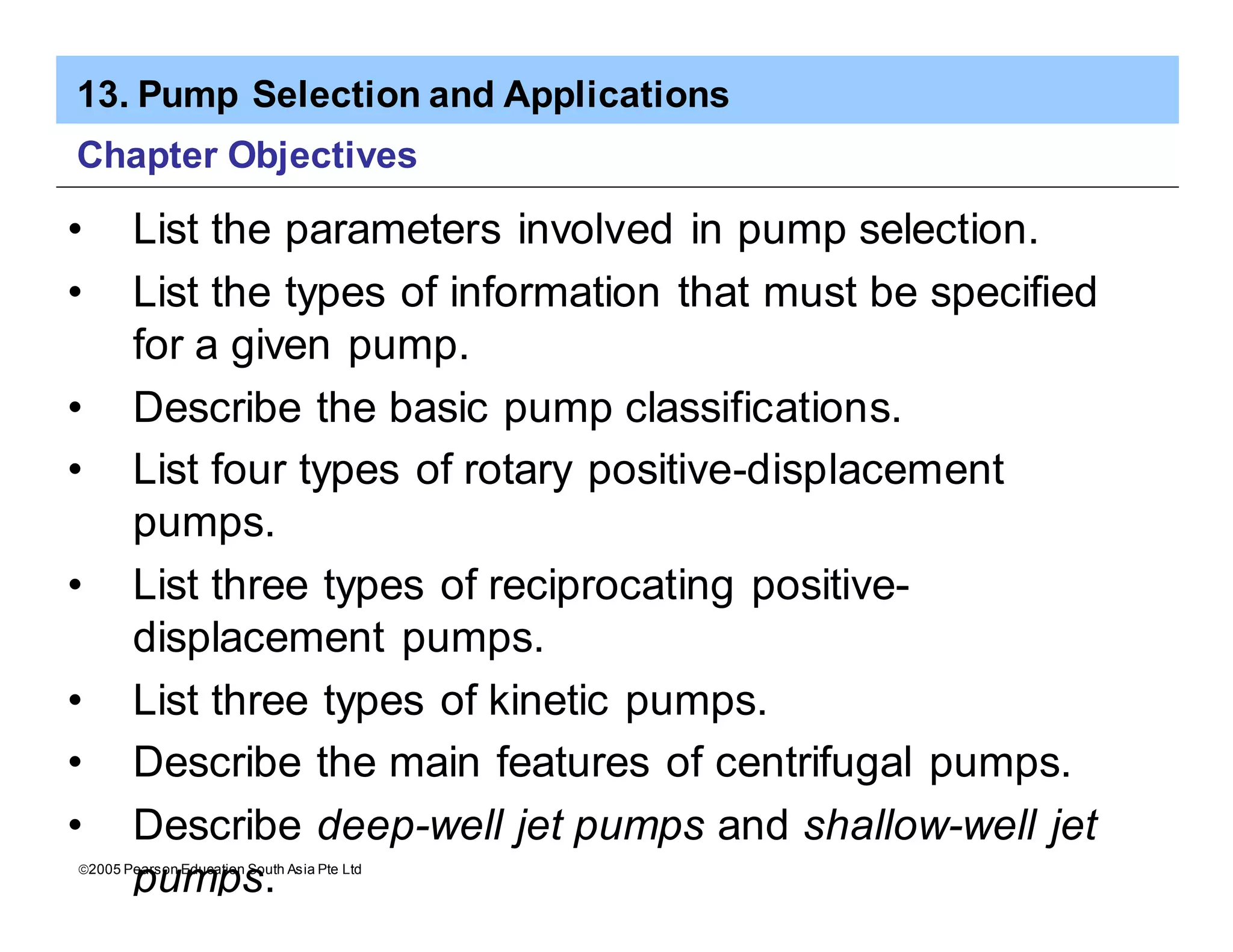 13. Pump Selection and Applications
ã2005 Pearson Education South Asia Pte Ltd
Chapter Objectives
• List the parameters involved in pump selection.
• List the types of information that must be specified
for a given pump.
• Describe the basic pump classifications.
• List four types of rotary positive-displacement
pumps.
• List three types of reciprocating positive-
displacement pumps.
• List three types of kinetic pumps.
• Describe the main features of centrifugal pumps.
• Describe deep-well jet pumps and shallow-well jet
pumps.
 