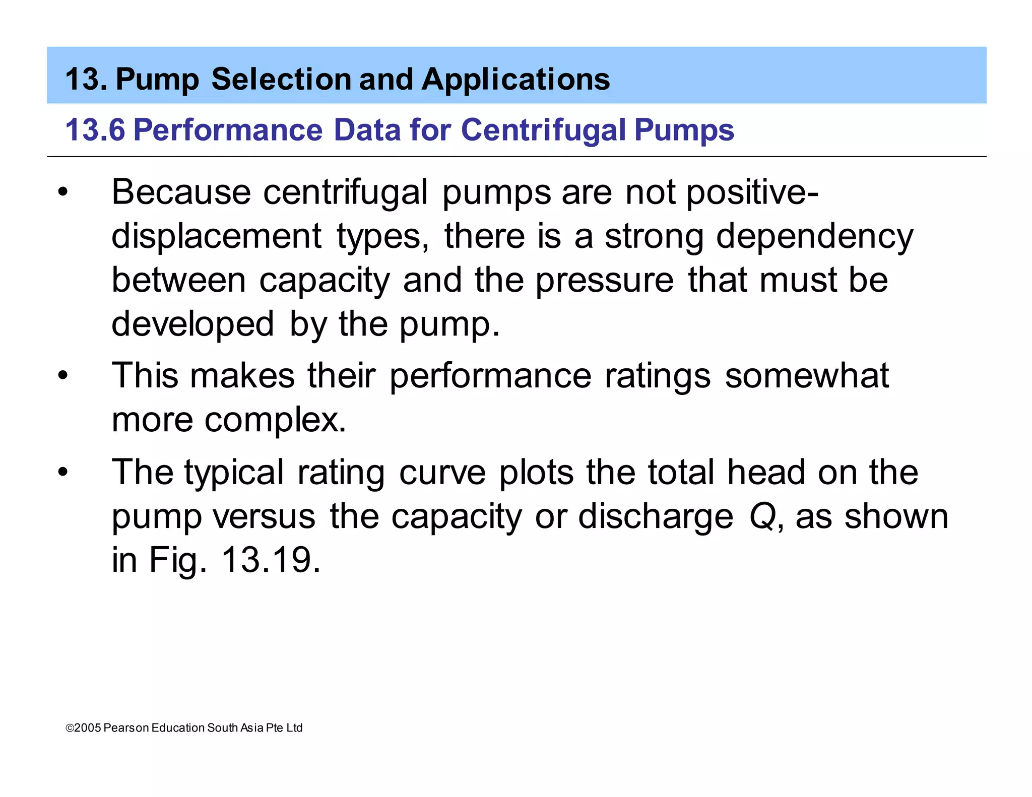 13. Pump Selection and Applications
ã2005 Pearson Education South Asia Pte Ltd
13.6 Performance Data for Centrifugal Pumps
• Because centrifugal pumps are not positive-
displacement types, there is a strong dependency
between capacity and the pressure that must be
developed by the pump.
• This makes their performance ratings somewhat
more complex.
• The typical rating curve plots the total head on the
pump versus the capacity or discharge Q, as shown
in Fig. 13.19.
 