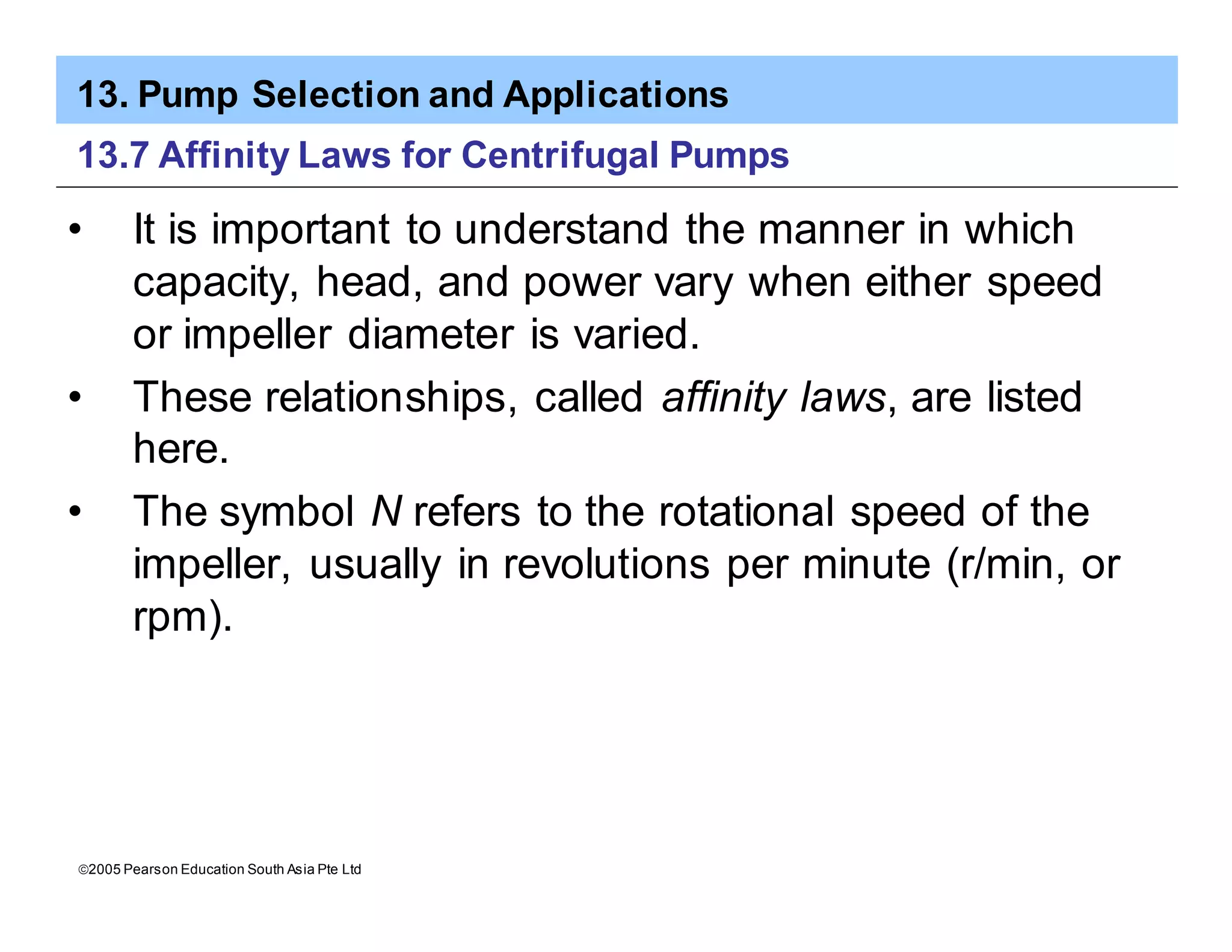 13. Pump Selection and Applications
ã2005 Pearson Education South Asia Pte Ltd
13.7 Affinity Laws for Centrifugal Pumps
• It is important to understand the manner in which
capacity, head, and power vary when either speed
or impeller diameter is varied.
• These relationships, called affinity laws, are listed
here.
• The symbol N refers to the rotational speed of the
impeller, usually in revolutions per minute (r/min, or
rpm).
 