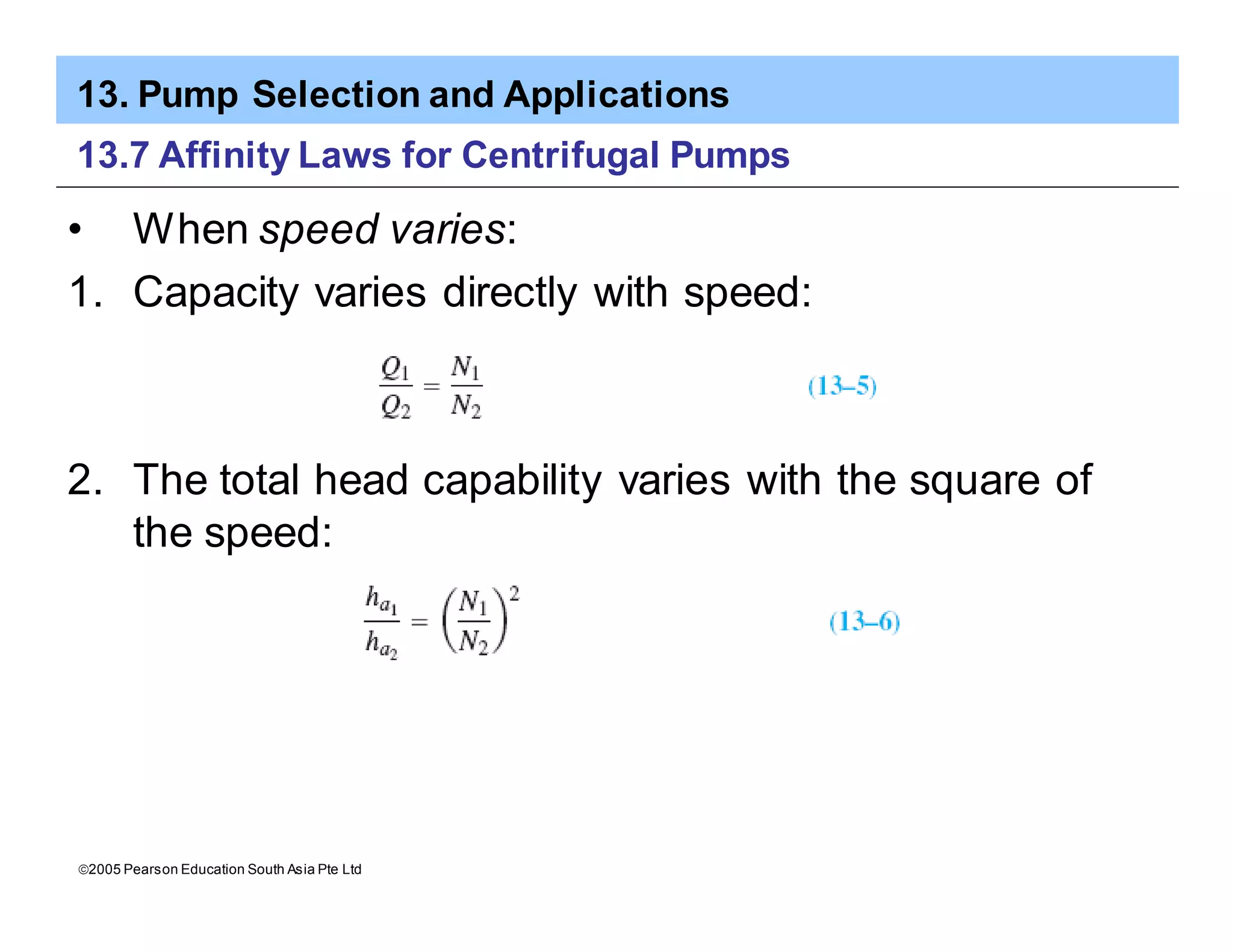 13. Pump Selection and Applications
ã2005 Pearson Education South Asia Pte Ltd
13.7 Affinity Laws for Centrifugal Pumps
• When speed varies:
1. Capacity varies directly with speed:
2. The total head capability varies with the square of
the speed:
 