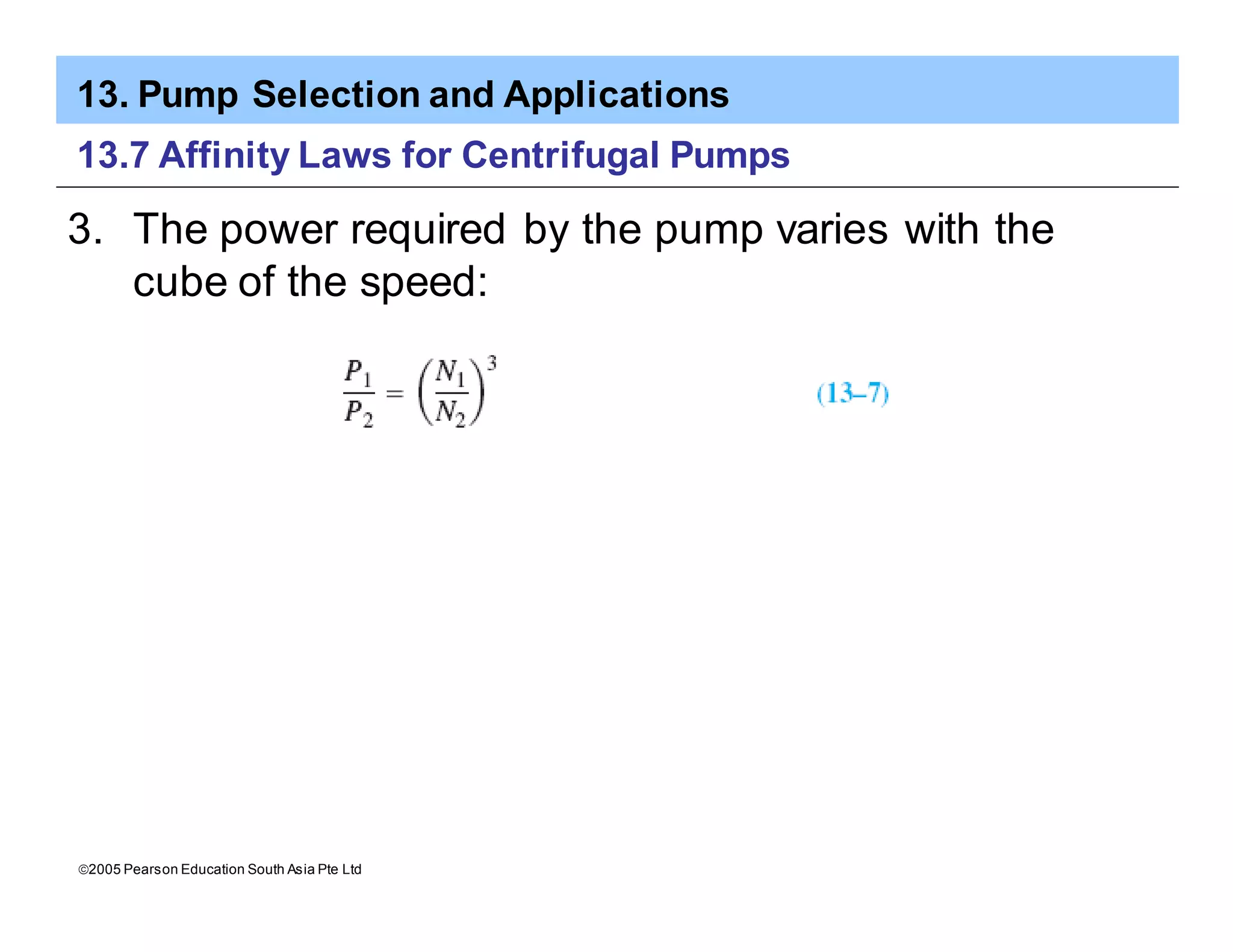 13. Pump Selection and Applications
ã2005 Pearson Education South Asia Pte Ltd
13.7 Affinity Laws for Centrifugal Pumps
3. The power required by the pump varies with the
cube of the speed:
 