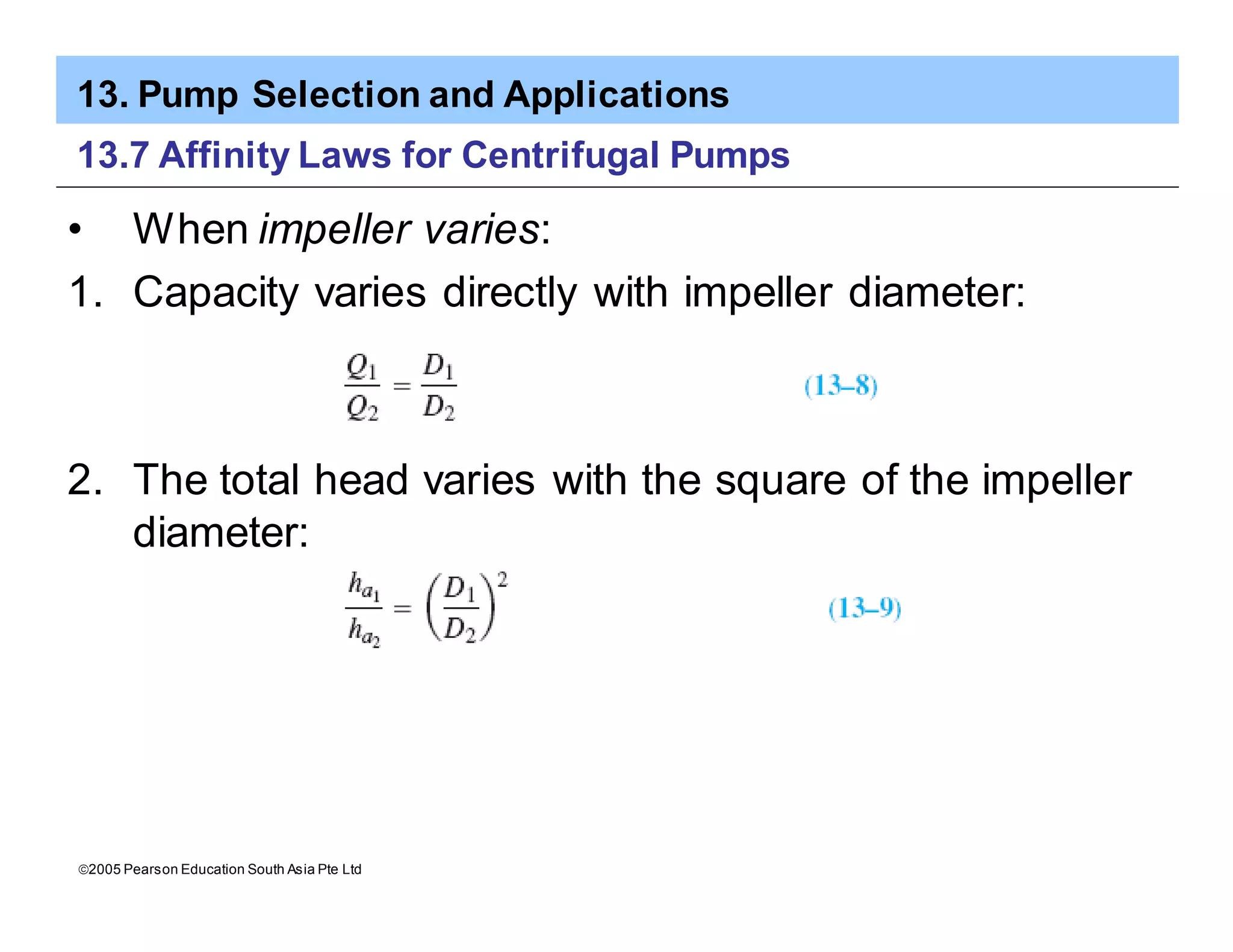 13. Pump Selection and Applications
ã2005 Pearson Education South Asia Pte Ltd
13.7 Affinity Laws for Centrifugal Pumps
• When impeller varies:
1. Capacity varies directly with impeller diameter:
2. The total head varies with the square of the impeller
diameter:
 