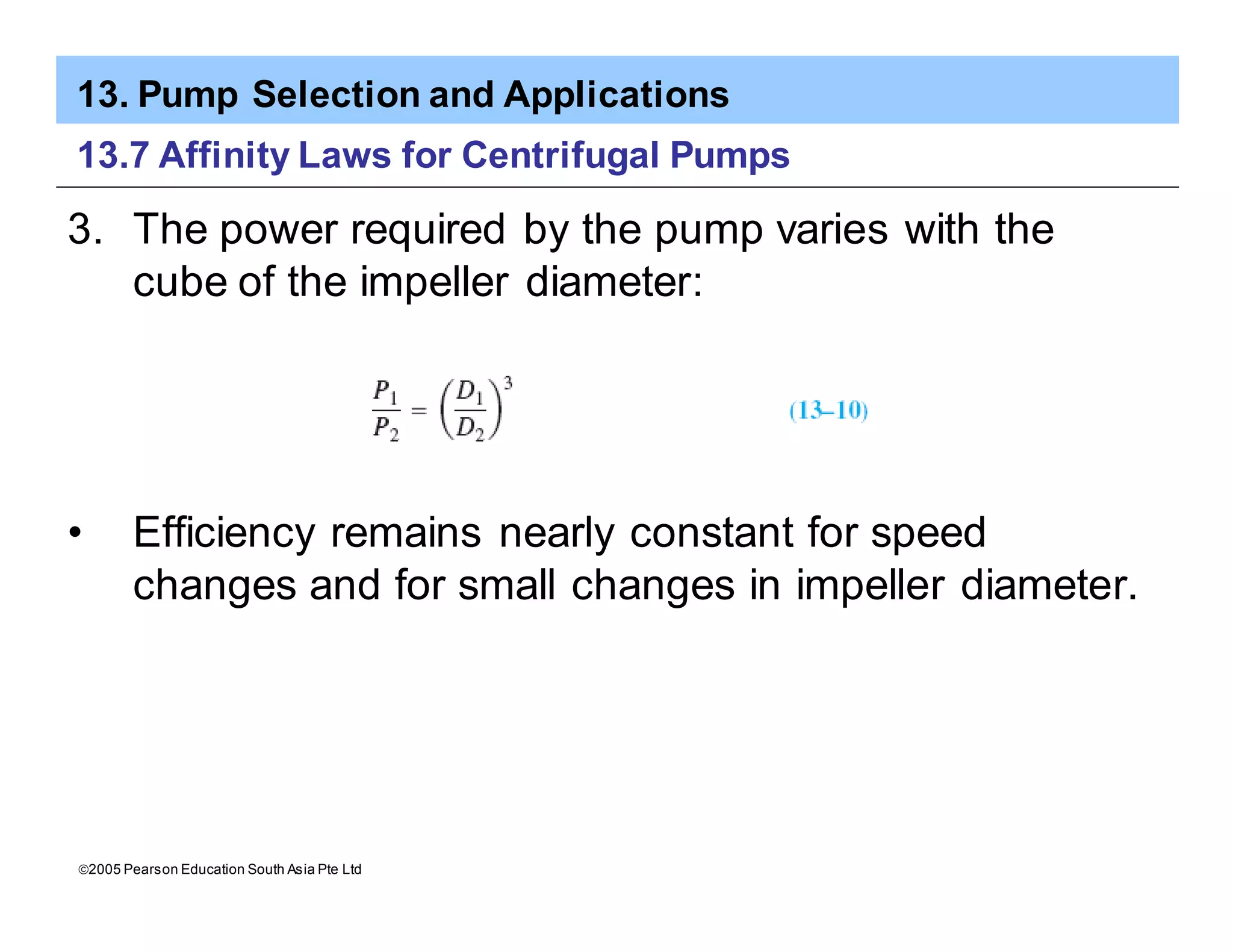 13. Pump Selection and Applications
ã2005 Pearson Education South Asia Pte Ltd
13.7 Affinity Laws for Centrifugal Pumps
3. The power required by the pump varies with the
cube of the impeller diameter:
• Efficiency remains nearly constant for speed
changes and for small changes in impeller diameter.
 