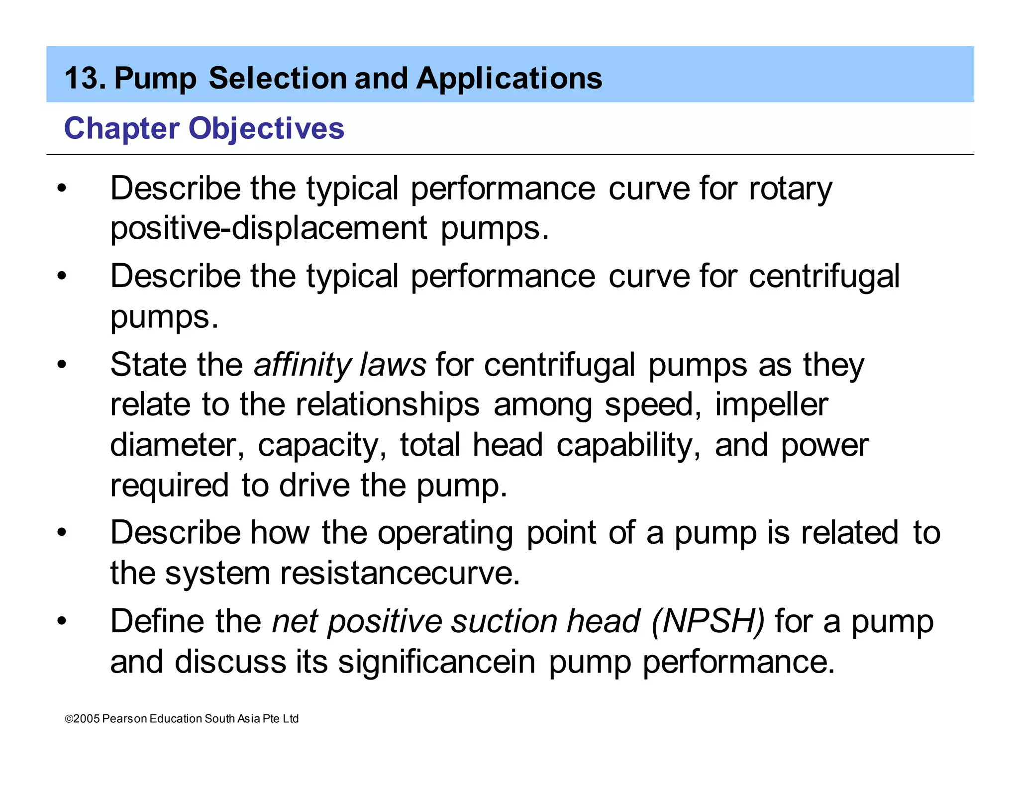 13. Pump Selection and Applications
ã2005 Pearson Education South Asia Pte Ltd
Chapter Objectives
• Describe the typical performance curve for rotary
positive-displacement pumps.
• Describe the typical performance curve for centrifugal
pumps.
• State the affinity laws for centrifugal pumps as they
relate to the relationships among speed, impeller
diameter, capacity, total head capability, and power
required to drive the pump.
• Describe how the operating point of a pump is related to
the system resistancecurve.
• Define the net positive suction head (NPSH) for a pump
and discuss its significancein pump performance.
 