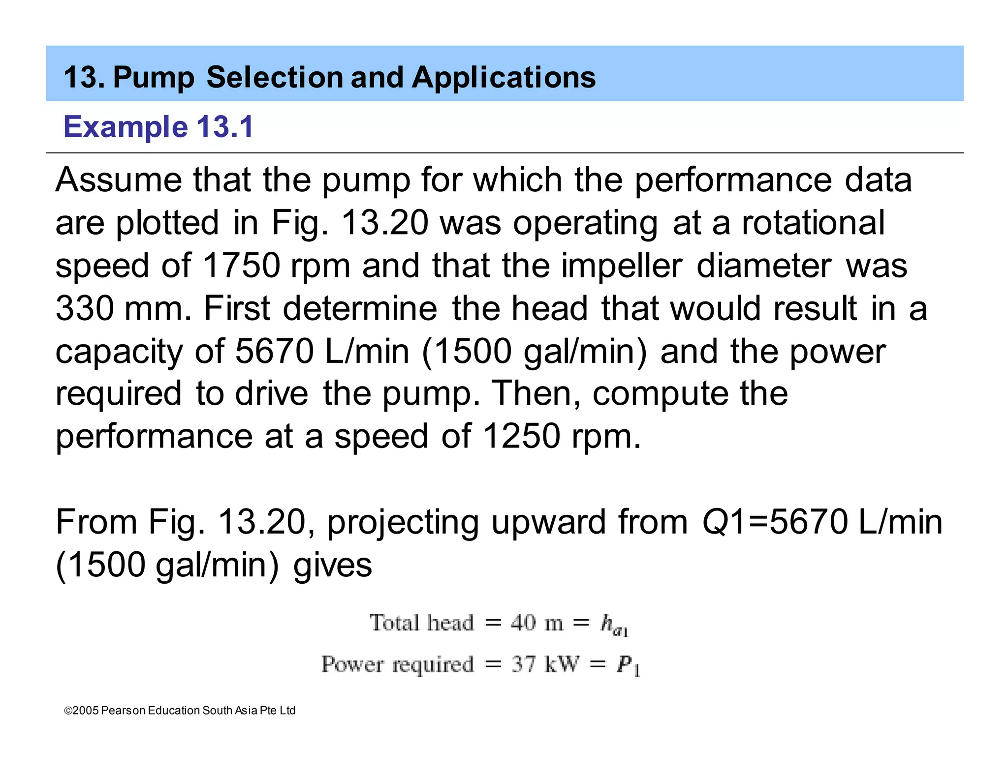 13. Pump Selection and Applications
ã2005 Pearson Education South Asia Pte Ltd
Example 13.1
Assume that the pump for which the performance data
are plotted in Fig. 13.20 was operating at a rotational
speed of 1750 rpm and that the impeller diameter was
330 mm. First determine the head that would result in a
capacity of 5670 L/min (1500 gal/min) and the power
required to drive the pump. Then, compute the
performance at a speed of 1250 rpm.
From Fig. 13.20, projecting upward from Q1=5670 L/min
(1500 gal/min) gives
 