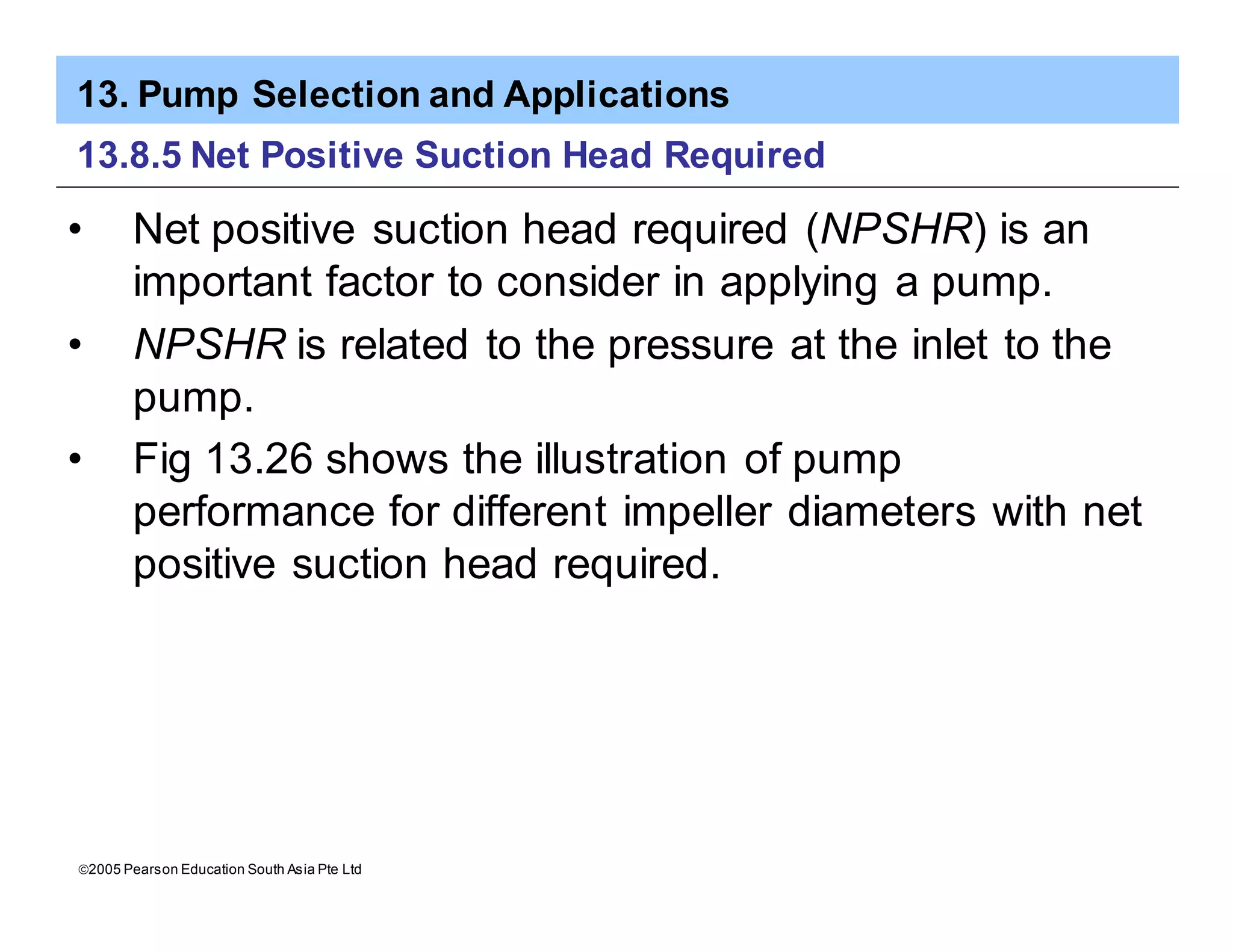 13. Pump Selection and Applications
ã2005 Pearson Education South Asia Pte Ltd
13.8.5 Net Positive Suction Head Required
• Net positive suction head required (NPSHR) is an
important factor to consider in applying a pump.
• NPSHR is related to the pressure at the inlet to the
pump.
• Fig 13.26 shows the illustration of pump
performance for different impeller diameters with net
positive suction head required.
 
