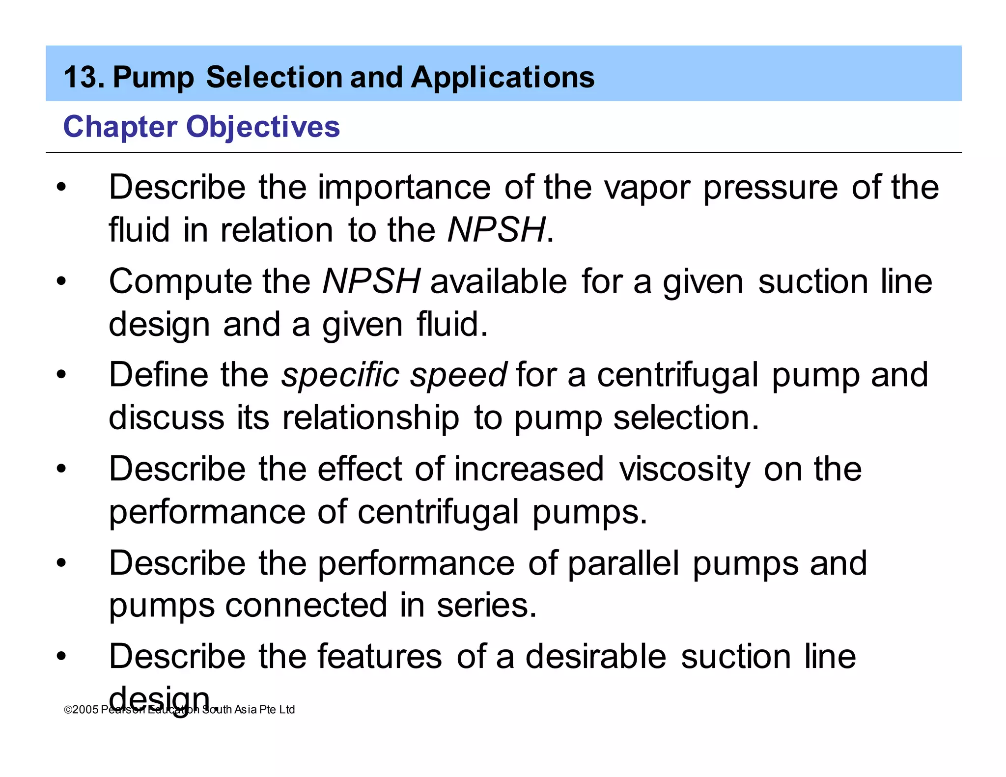 13. Pump Selection and Applications
ã2005 Pearson Education South Asia Pte Ltd
Chapter Objectives
• Describe the importance of the vapor pressure of the
fluid in relation to the NPSH.
• Compute the NPSH available for a given suction line
design and a given fluid.
• Define the specific speed for a centrifugal pump and
discuss its relationship to pump selection.
• Describe the effect of increased viscosity on the
performance of centrifugal pumps.
• Describe the performance of parallel pumps and
pumps connected in series.
• Describe the features of a desirable suction line
design.
 