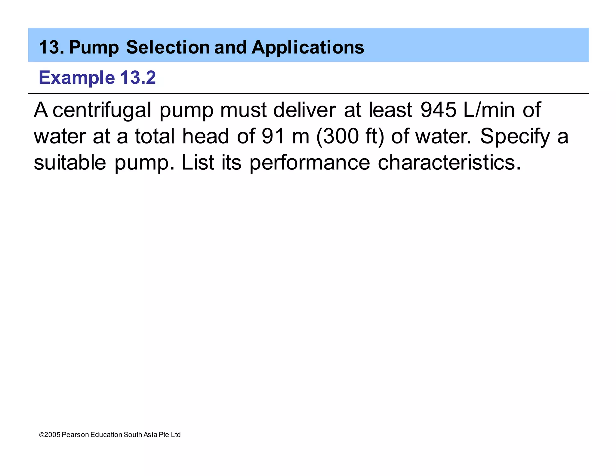 13. Pump Selection and Applications
ã2005 Pearson Education South Asia Pte Ltd
Example 13.2
A centrifugal pump must deliver at least 945 L/min of
water at a total head of 91 m (300 ft) of water. Specify a
suitable pump. List its performance characteristics.
 