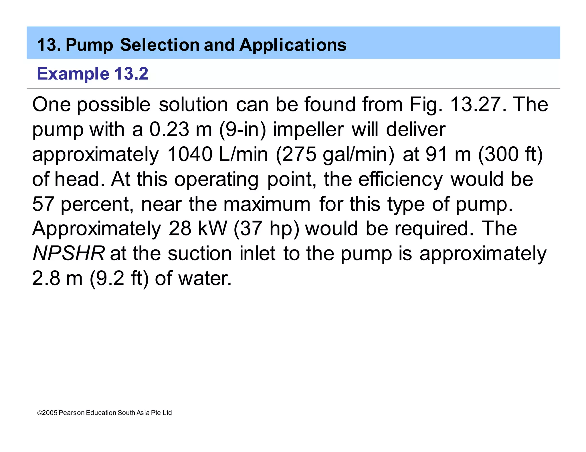 13. Pump Selection and Applications
ã2005 Pearson Education South Asia Pte Ltd
Example 13.2
One possible solution can be found from Fig. 13.27. The
pump with a 0.23 m (9-in) impeller will deliver
approximately 1040 L/min (275 gal/min) at 91 m (300 ft)
of head. At this operating point, the efficiency would be
57 percent, near the maximum for this type of pump.
Approximately 28 kW (37 hp) would be required. The
NPSHR at the suction inlet to the pump is approximately
2.8 m (9.2 ft) of water.
 