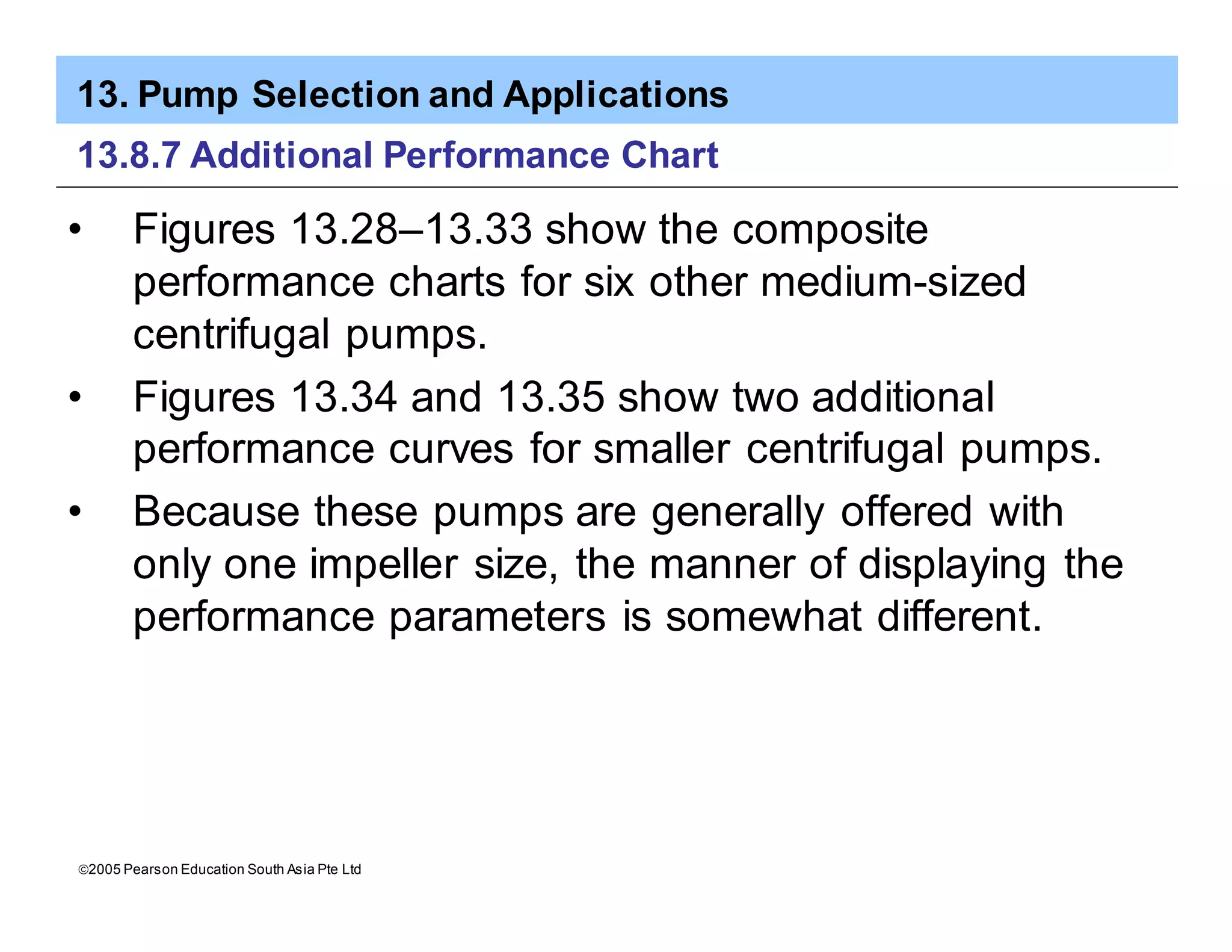 13. Pump Selection and Applications
ã2005 Pearson Education South Asia Pte Ltd
13.8.7 Additional Performance Chart
• Figures 13.28–13.33 show the composite
performance charts for six other medium-sized
centrifugal pumps.
• Figures 13.34 and 13.35 show two additional
performance curves for smaller centrifugal pumps.
• Because these pumps are generally offered with
only one impeller size, the manner of displaying the
performance parameters is somewhat different.
 
