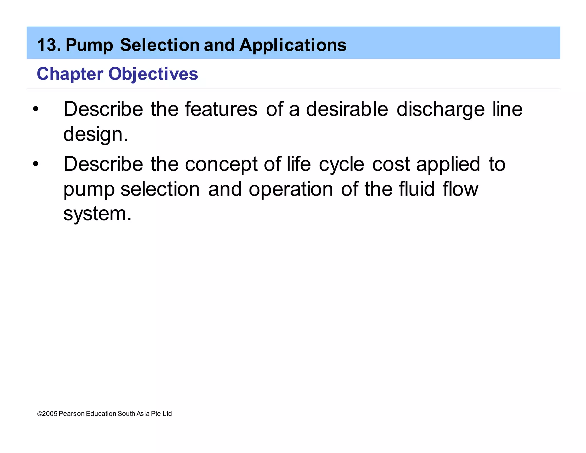 13. Pump Selection and Applications
ã2005 Pearson Education South Asia Pte Ltd
Chapter Objectives
• Describe the features of a desirable discharge line
design.
• Describe the concept of life cycle cost applied to
pump selection and operation of the fluid flow
system.
 
