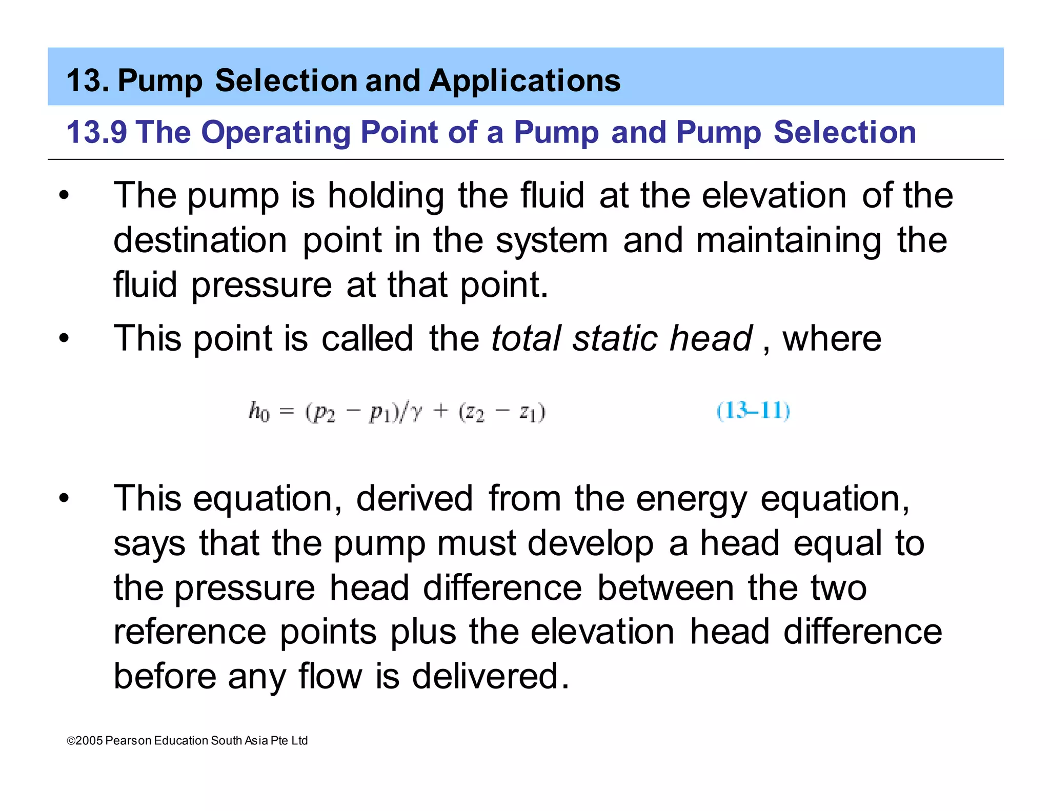 13. Pump Selection and Applications
ã2005 Pearson Education South Asia Pte Ltd
13.9 The Operating Point of a Pump and Pump Selection
• The pump is holding the fluid at the elevation of the
destination point in the system and maintaining the
fluid pressure at that point.
• This point is called the total static head , where
• This equation, derived from the energy equation,
says that the pump must develop a head equal to
the pressure head difference between the two
reference points plus the elevation head difference
before any flow is delivered.
 