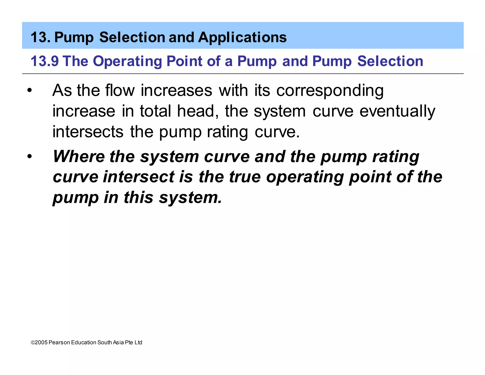 13. Pump Selection and Applications
ã2005 Pearson Education South Asia Pte Ltd
13.9 The Operating Point of a Pump and Pump Selection
• As the flow increases with its corresponding
increase in total head, the system curve eventually
intersects the pump rating curve.
• Where the system curve and the pump rating
curve intersect is the true operating point of the
pump in this system.
 