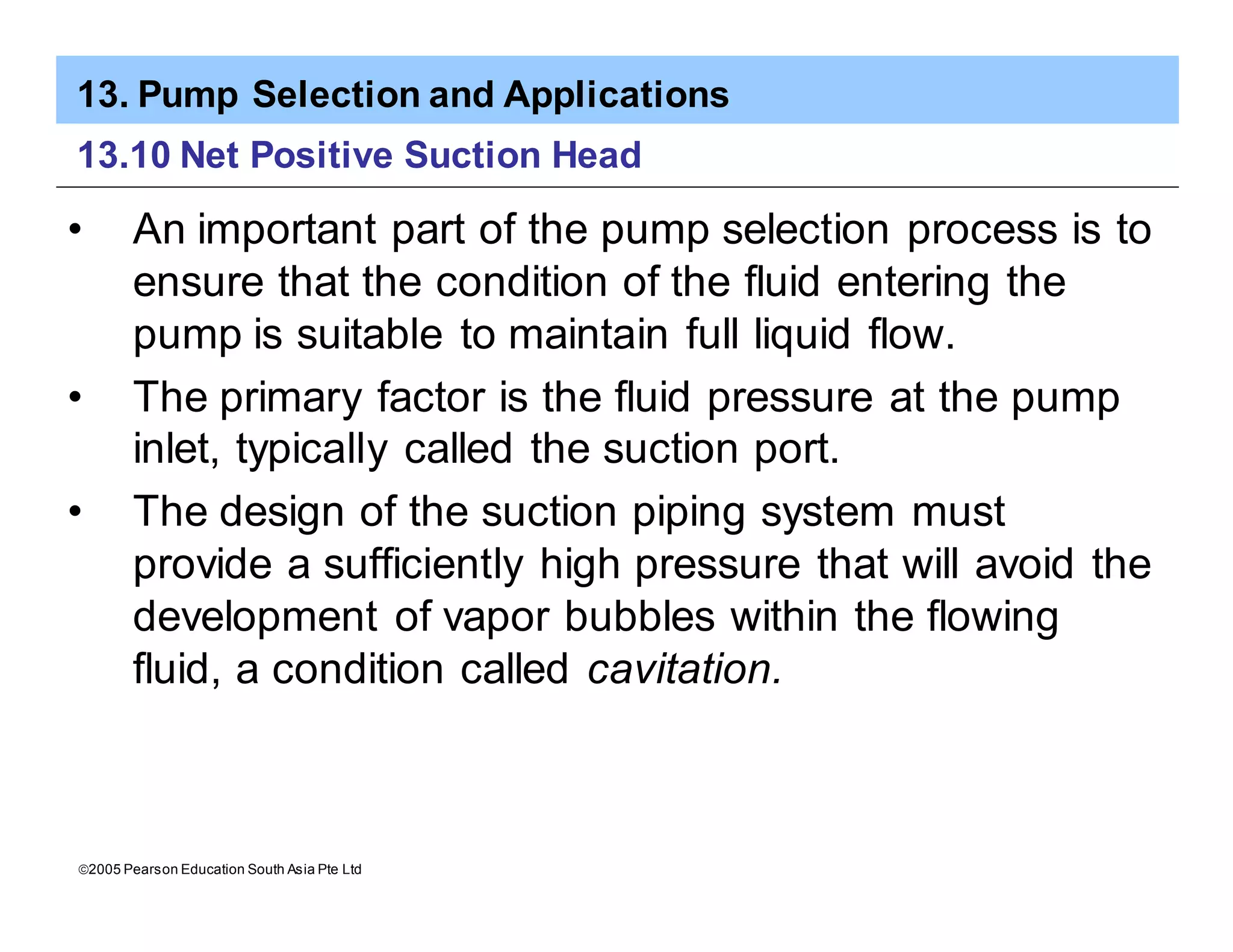 13. Pump Selection and Applications
ã2005 Pearson Education South Asia Pte Ltd
13.10 Net Positive Suction Head
• An important part of the pump selection process is to
ensure that the condition of the fluid entering the
pump is suitable to maintain full liquid flow.
• The primary factor is the fluid pressure at the pump
inlet, typically called the suction port.
• The design of the suction piping system must
provide a sufficiently high pressure that will avoid the
development of vapor bubbles within the flowing
fluid, a condition called cavitation.
 