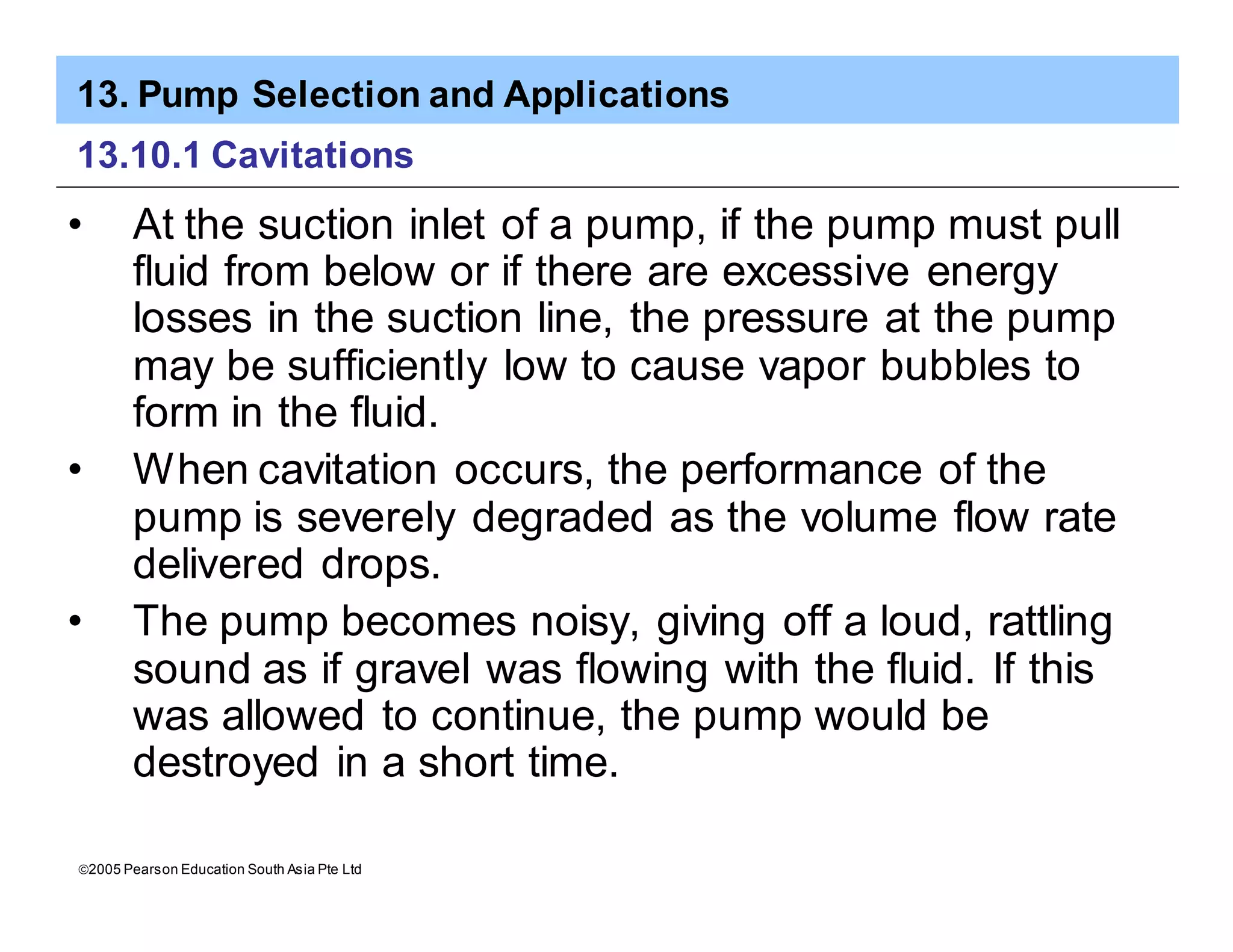 13. Pump Selection and Applications
ã2005 Pearson Education South Asia Pte Ltd
13.10.1 Cavitations
• At the suction inlet of a pump, if the pump must pull
fluid from below or if there are excessive energy
losses in the suction line, the pressure at the pump
may be sufficiently low to cause vapor bubbles to
form in the fluid.
• When cavitation occurs, the performance of the
pump is severely degraded as the volume flow rate
delivered drops.
• The pump becomes noisy, giving off a loud, rattling
sound as if gravel was flowing with the fluid. If this
was allowed to continue, the pump would be
destroyed in a short time.
 