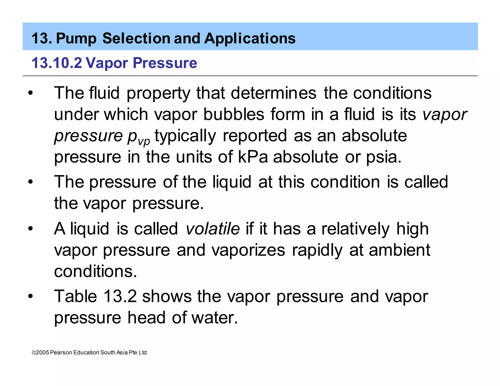 13. Pump Selection and Applications
ã2005 Pearson Education South Asia Pte Ltd
13.10.2 Vapor Pressure
• The fluid property that determines the conditions
under which vapor bubbles form in a fluid is its vapor
pressure pvp typically reported as an absolute
pressure in the units of kPa absolute or psia.
• The pressure of the liquid at this condition is called
the vapor pressure.
• A liquid is called volatile if it has a relatively high
vapor pressure and vaporizes rapidly at ambient
conditions.
• Table 13.2 shows the vapor pressure and vapor
pressure head of water.
 