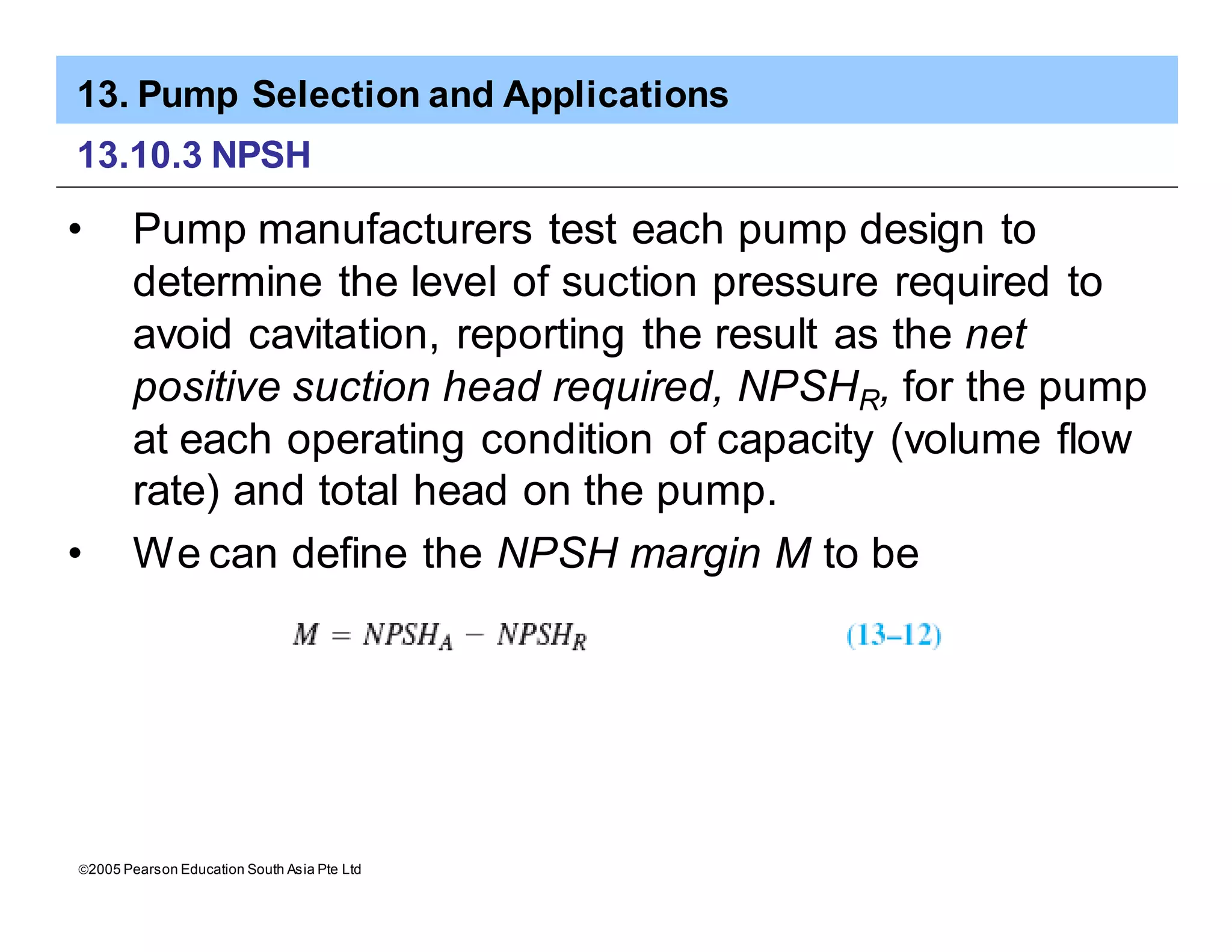 13. Pump Selection and Applications
ã2005 Pearson Education South Asia Pte Ltd
13.10.3 NPSH
• Pump manufacturers test each pump design to
determine the level of suction pressure required to
avoid cavitation, reporting the result as the net
positive suction head required, NPSHR, for the pump
at each operating condition of capacity (volume flow
rate) and total head on the pump.
• We can define the NPSH margin M to be
 