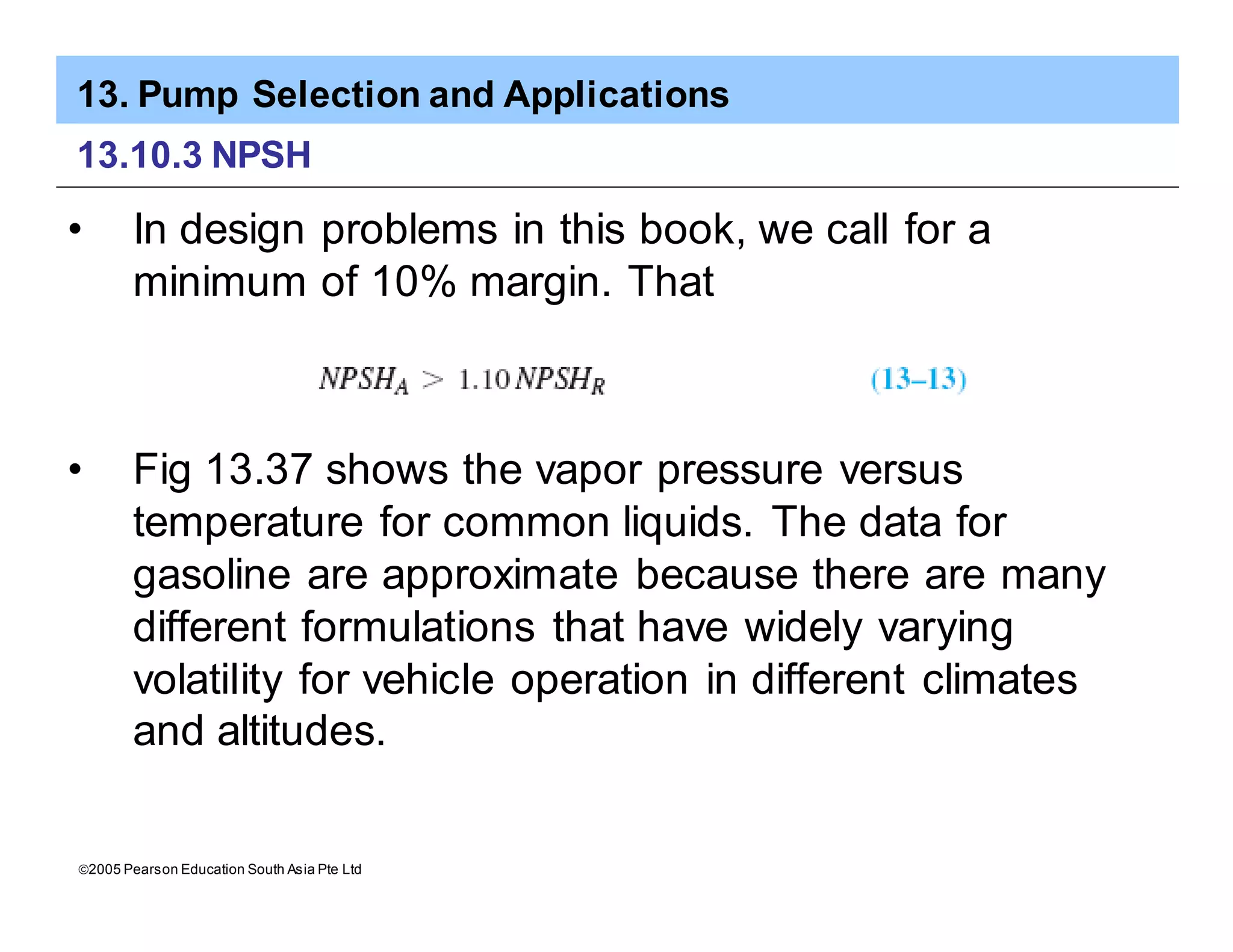 13. Pump Selection and Applications
ã2005 Pearson Education South Asia Pte Ltd
13.10.3 NPSH
• In design problems in this book, we call for a
minimum of 10% margin. That
• Fig 13.37 shows the vapor pressure versus
temperature for common liquids. The data for
gasoline are approximate because there are many
different formulations that have widely varying
volatility for vehicle operation in different climates
and altitudes.
 