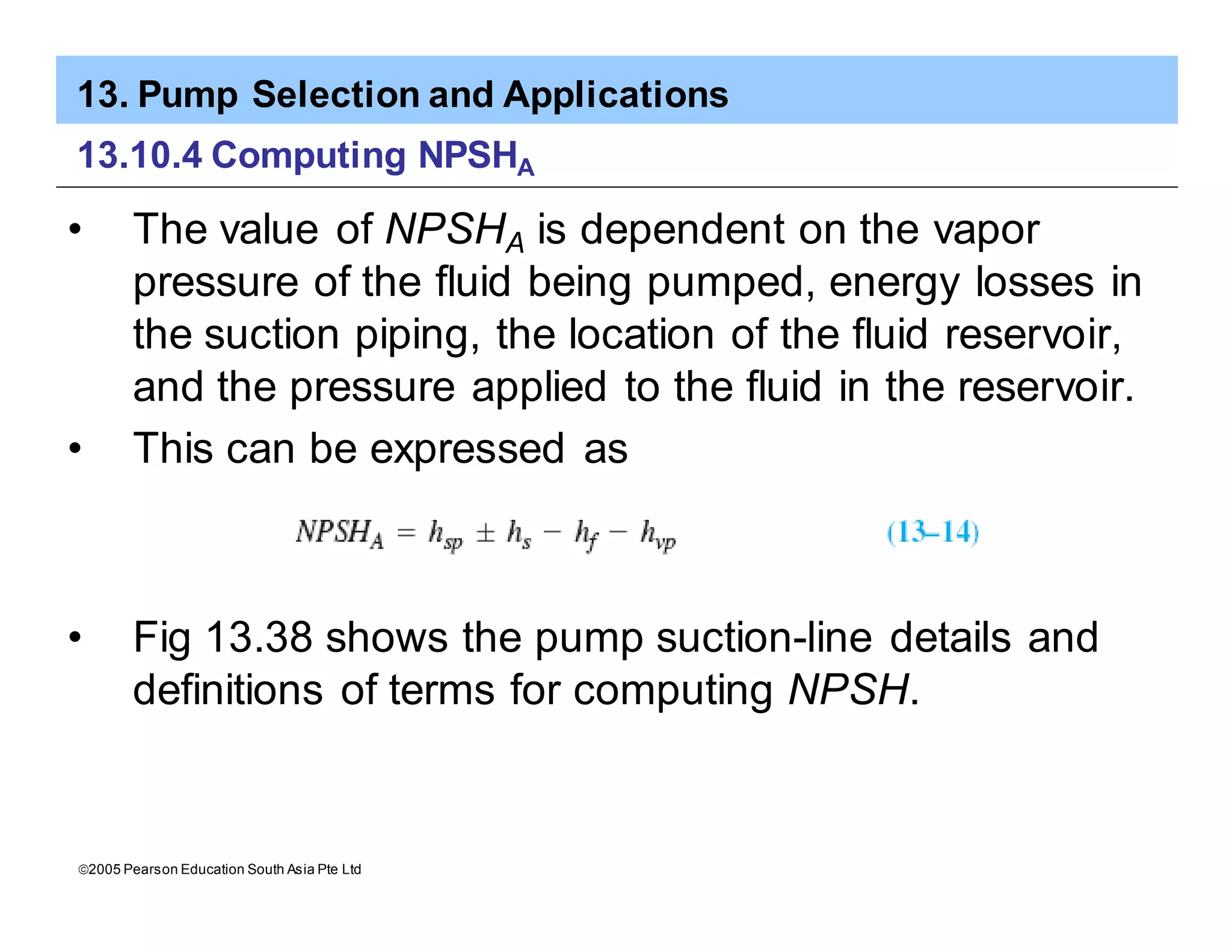 13. Pump Selection and Applications
ã2005 Pearson Education South Asia Pte Ltd
13.10.4 Computing NPSHA
• The value of NPSHA is dependent on the vapor
pressure of the fluid being pumped, energy losses in
the suction piping, the location of the fluid reservoir,
and the pressure applied to the fluid in the reservoir.
• This can be expressed as
• Fig 13.38 shows the pump suction-line details and
definitions of terms for computing NPSH.
 