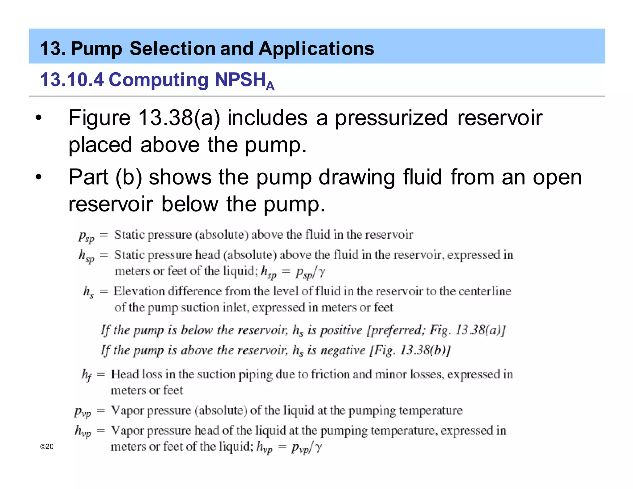 13. Pump Selection and Applications
ã2005 Pearson Education South Asia Pte Ltd
13.10.4 Computing NPSHA
• Figure 13.38(a) includes a pressurized reservoir
placed above the pump.
• Part (b) shows the pump drawing fluid from an open
reservoir below the pump.
 