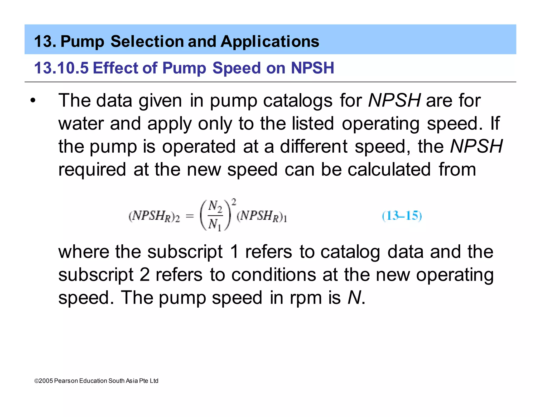13. Pump Selection and Applications
ã2005 Pearson Education South Asia Pte Ltd
13.10.5 Effect of Pump Speed on NPSH
• The data given in pump catalogs for NPSH are for
water and apply only to the listed operating speed. If
the pump is operated at a different speed, the NPSH
required at the new speed can be calculated from
where the subscript 1 refers to catalog data and the
subscript 2 refers to conditions at the new operating
speed. The pump speed in rpm is N.
 