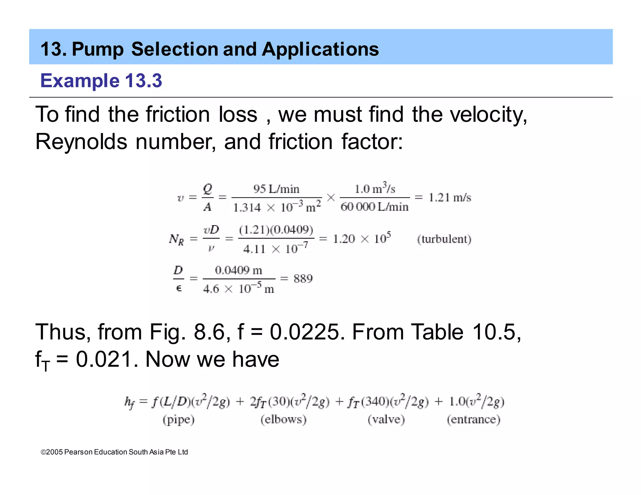 13. Pump Selection and Applications
ã2005 Pearson Education South Asia Pte Ltd
Example 13.3
To find the friction loss , we must find the velocity,
Reynolds number, and friction factor:
Thus, from Fig. 8.6, f = 0.0225. From Table 10.5,
fT = 0.021. Now we have
 