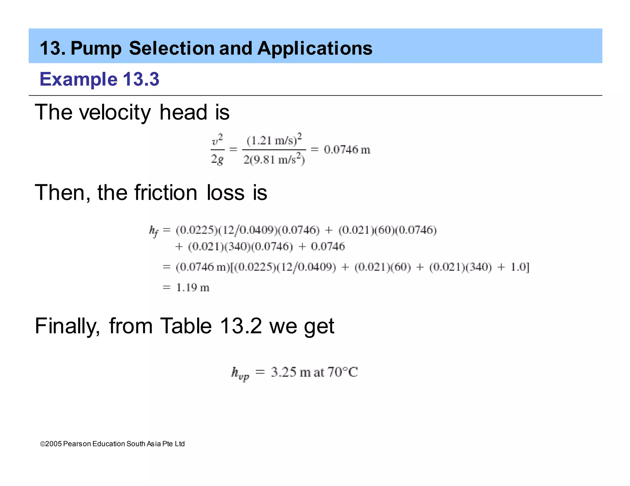 13. Pump Selection and Applications
ã2005 Pearson Education South Asia Pte Ltd
Example 13.3
The velocity head is
Then, the friction loss is
Finally, from Table 13.2 we get
 