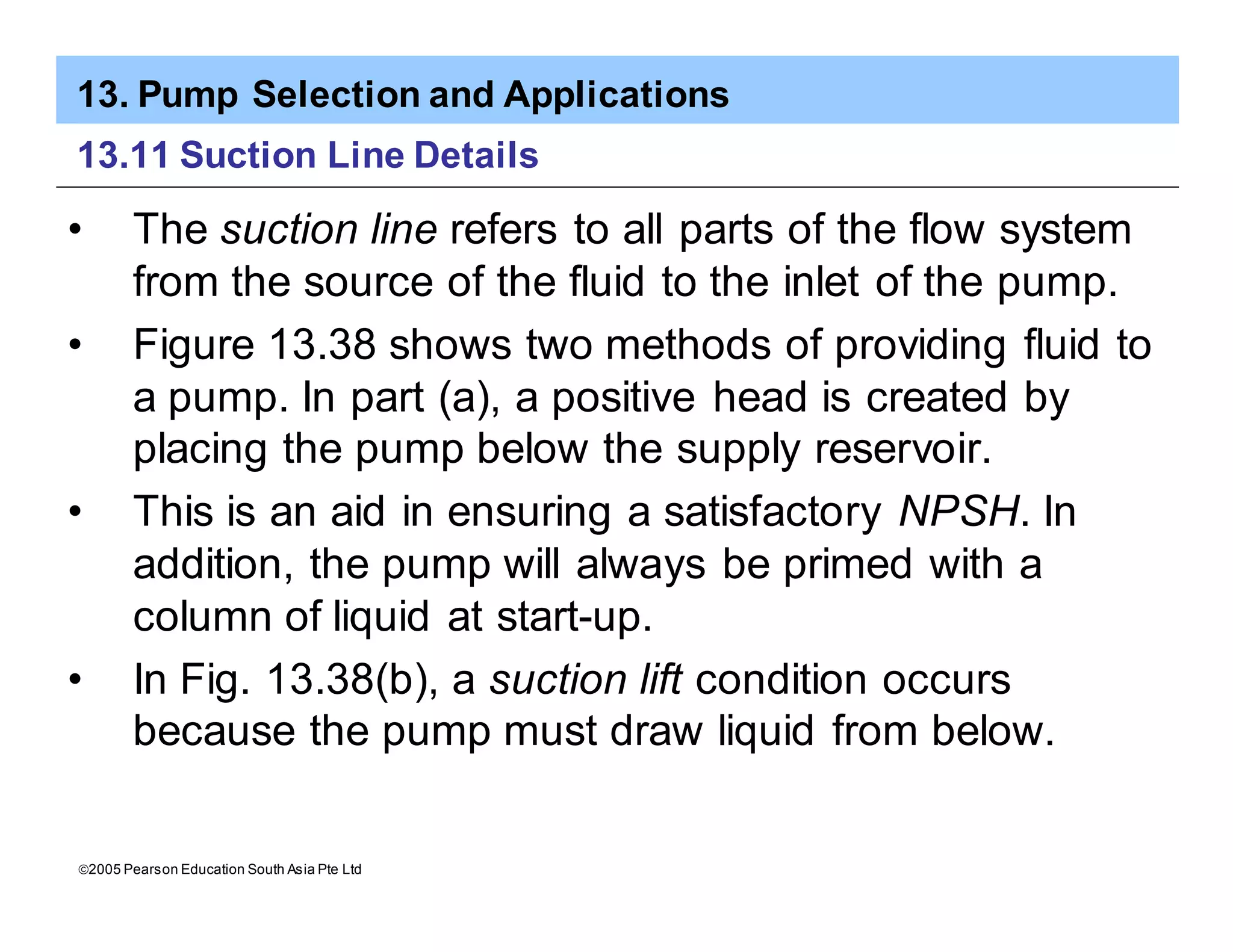 13. Pump Selection and Applications
ã2005 Pearson Education South Asia Pte Ltd
13.11 Suction Line Details
• The suction line refers to all parts of the flow system
from the source of the fluid to the inlet of the pump.
• Figure 13.38 shows two methods of providing fluid to
a pump. In part (a), a positive head is created by
placing the pump below the supply reservoir.
• This is an aid in ensuring a satisfactory NPSH. In
addition, the pump will always be primed with a
column of liquid at start-up.
• In Fig. 13.38(b), a suction lift condition occurs
because the pump must draw liquid from below.
 