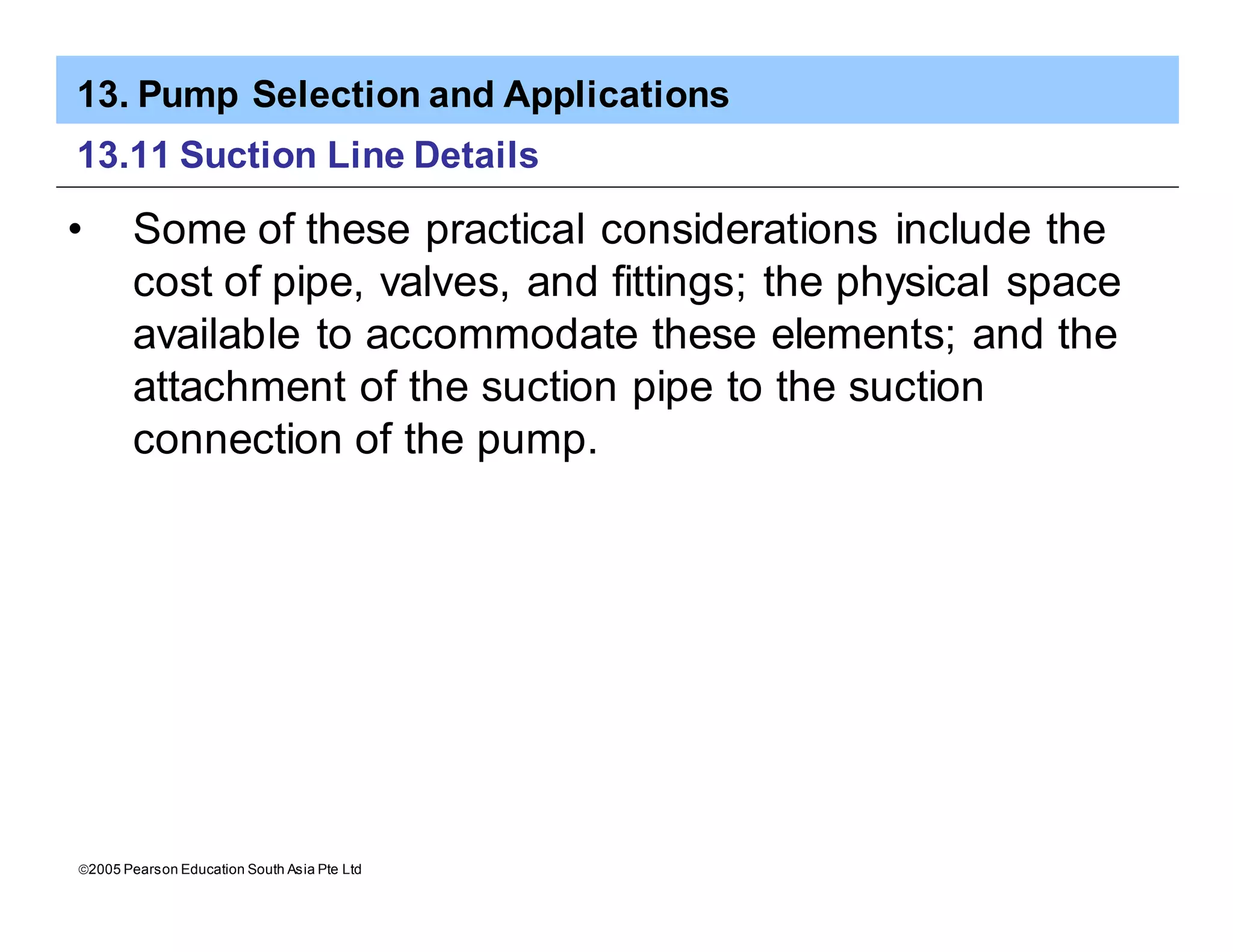 13. Pump Selection and Applications
ã2005 Pearson Education South Asia Pte Ltd
13.11 Suction Line Details
• Some of these practical considerations include the
cost of pipe, valves, and fittings; the physical space
available to accommodate these elements; and the
attachment of the suction pipe to the suction
connection of the pump.
 