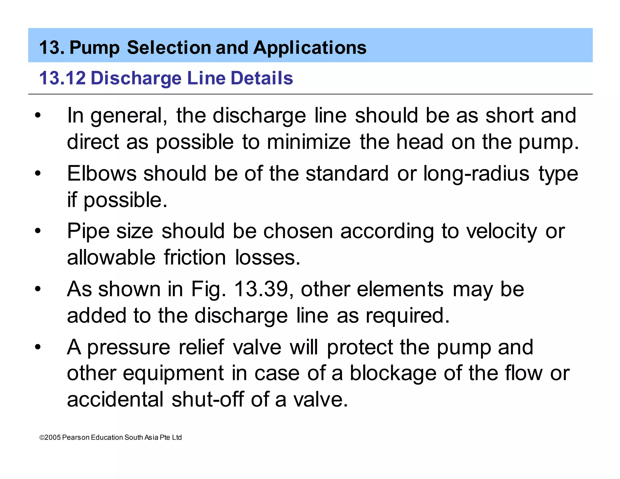 13. Pump Selection and Applications
ã2005 Pearson Education South Asia Pte Ltd
13.12 Discharge Line Details
• In general, the discharge line should be as short and
direct as possible to minimize the head on the pump.
• Elbows should be of the standard or long-radius type
if possible.
• Pipe size should be chosen according to velocity or
allowable friction losses.
• As shown in Fig. 13.39, other elements may be
added to the discharge line as required.
• A pressure relief valve will protect the pump and
other equipment in case of a blockage of the flow or
accidental shut-off of a valve.
 