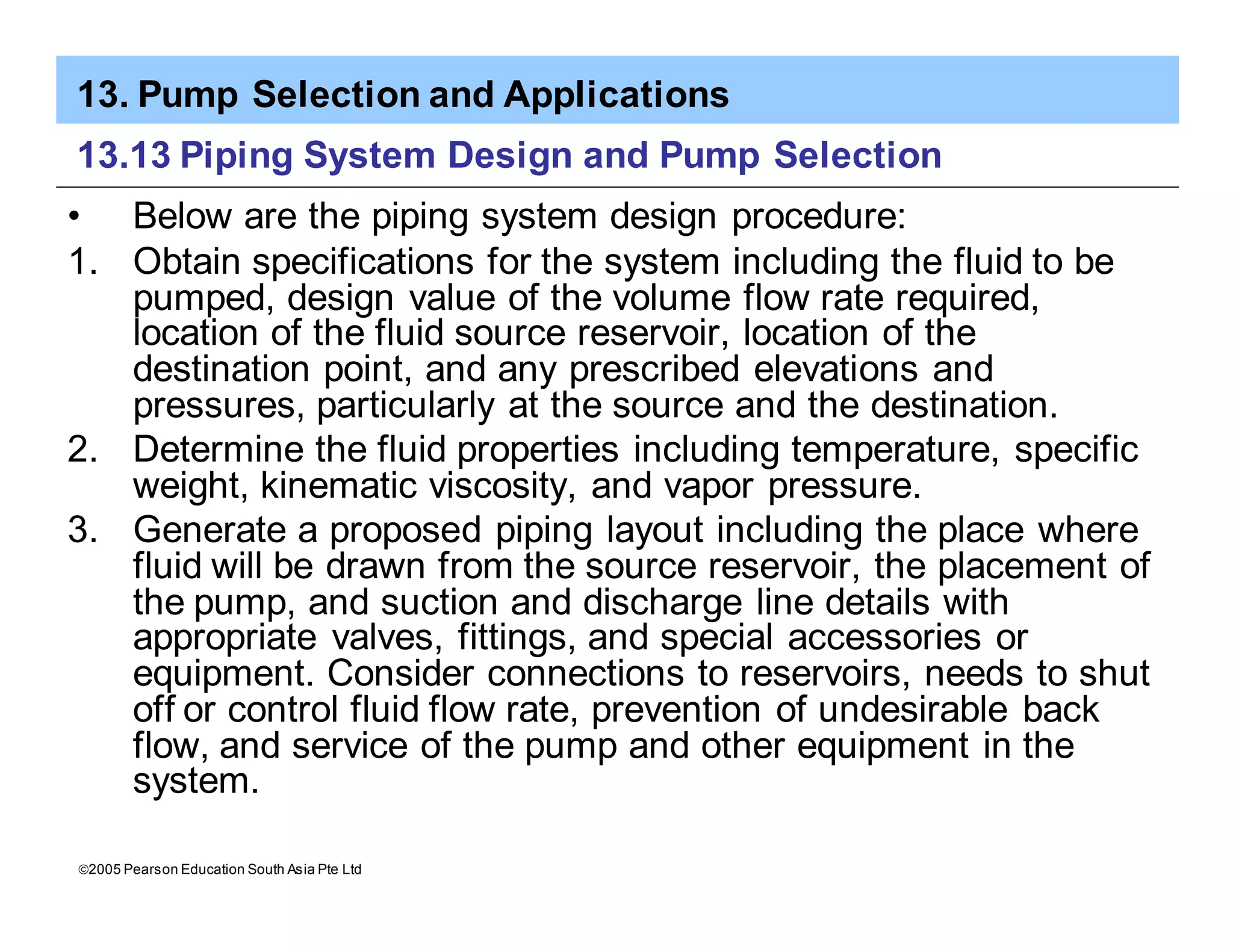 13. Pump Selection and Applications
ã2005 Pearson Education South Asia Pte Ltd
13.13 Piping System Design and Pump Selection
• Below are the piping system design procedure:
1. Obtain specifications for the system including the fluid to be
pumped, design value of the volume flow rate required,
location of the fluid source reservoir, location of the
destination point, and any prescribed elevations and
pressures, particularly at the source and the destination.
2. Determine the fluid properties including temperature, specific
weight, kinematic viscosity, and vapor pressure.
3. Generate a proposed piping layout including the place where
fluid will be drawn from the source reservoir, the placement of
the pump, and suction and discharge line details with
appropriate valves, fittings, and special accessories or
equipment. Consider connections to reservoirs, needs to shut
off or control fluid flow rate, prevention of undesirable back
flow, and service of the pump and other equipment in the
system.
 