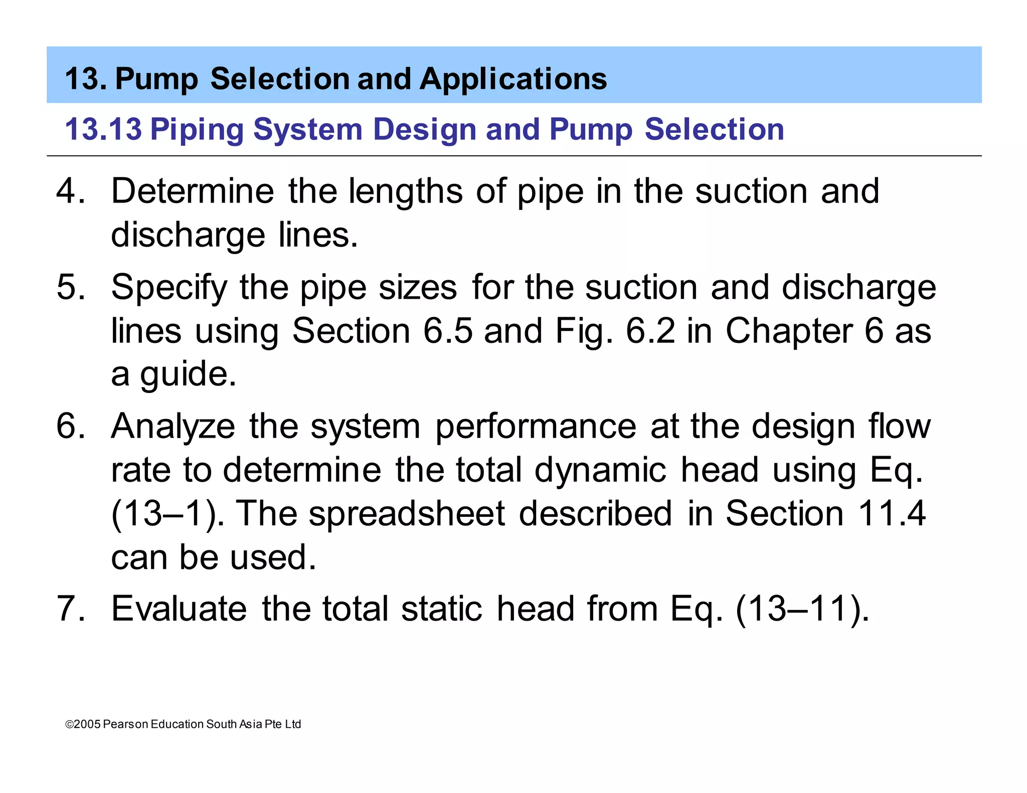 13. Pump Selection and Applications
ã2005 Pearson Education South Asia Pte Ltd
13.13 Piping System Design and Pump Selection
4. Determine the lengths of pipe in the suction and
discharge lines.
5. Specify the pipe sizes for the suction and discharge
lines using Section 6.5 and Fig. 6.2 in Chapter 6 as
a guide.
6. Analyze the system performance at the design flow
rate to determine the total dynamic head using Eq.
(13–1). The spreadsheet described in Section 11.4
can be used.
7. Evaluate the total static head from Eq. (13–11).
 