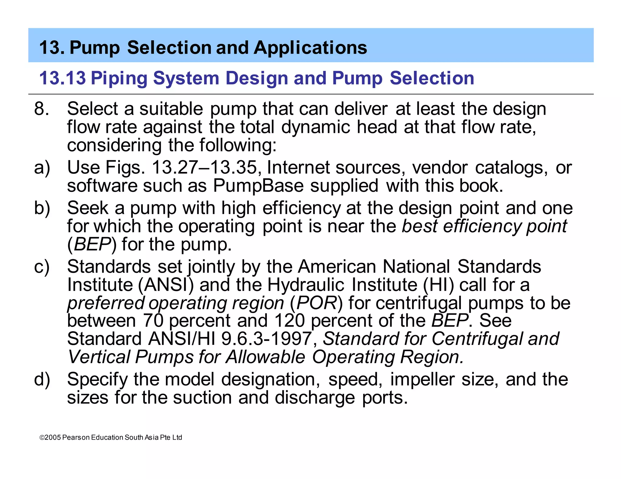 13. Pump Selection and Applications
ã2005 Pearson Education South Asia Pte Ltd
13.13 Piping System Design and Pump Selection
8. Select a suitable pump that can deliver at least the design
flow rate against the total dynamic head at that flow rate,
considering the following:
a) Use Figs. 13.27–13.35, Internet sources, vendor catalogs, or
software such as PumpBase supplied with this book.
b) Seek a pump with high efficiency at the design point and one
for which the operating point is near the best efficiency point
(BEP) for the pump.
c) Standards set jointly by the American National Standards
Institute (ANSI) and the Hydraulic Institute (HI) call for a
preferred operating region (POR) for centrifugal pumps to be
between 70 percent and 120 percent of the BEP. See
Standard ANSI/HI 9.6.3-1997, Standard for Centrifugal and
Vertical Pumps for Allowable Operating Region.
d) Specify the model designation, speed, impeller size, and the
sizes for the suction and discharge ports.
 