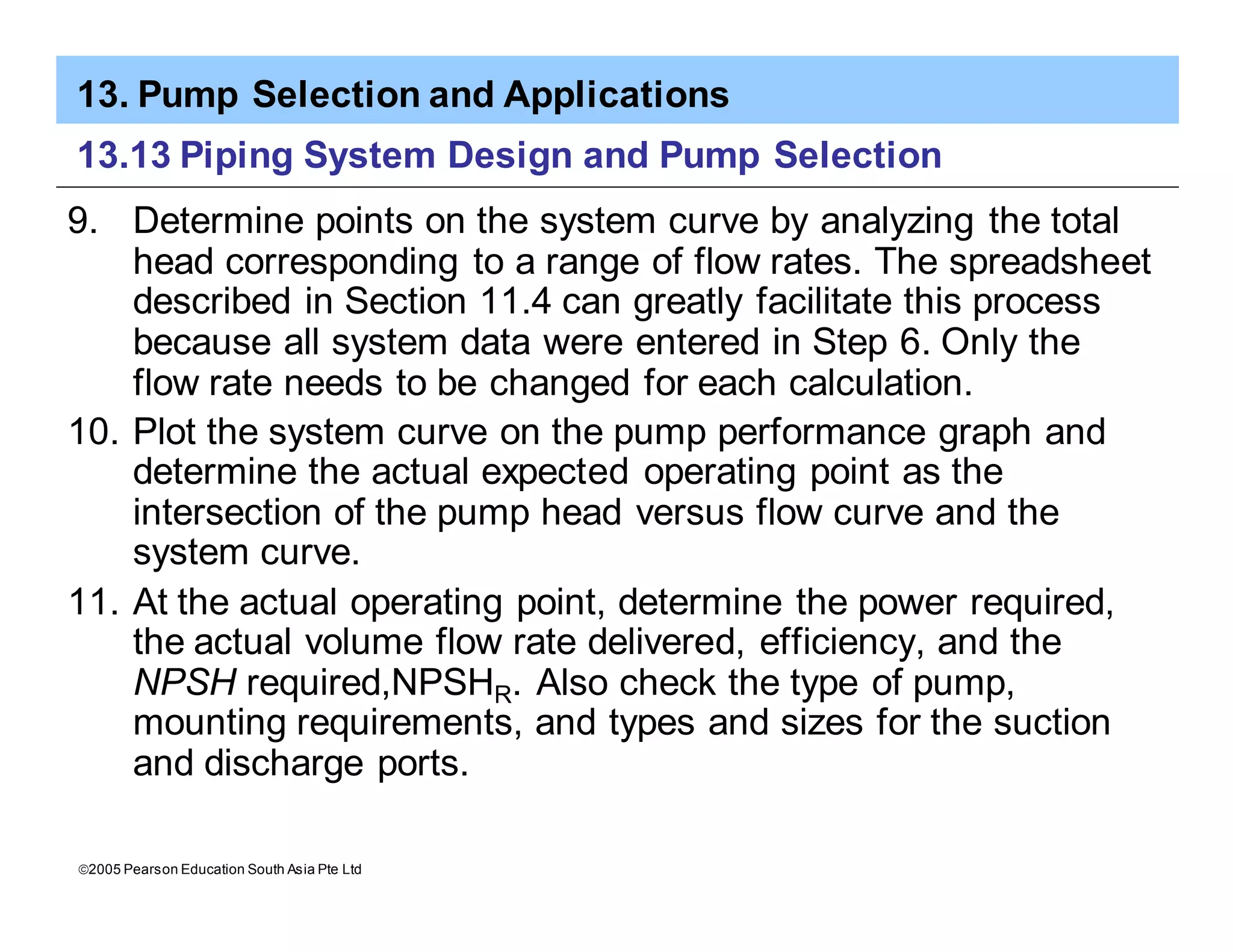 13. Pump Selection and Applications
ã2005 Pearson Education South Asia Pte Ltd
13.13 Piping System Design and Pump Selection
9. Determine points on the system curve by analyzing the total
head corresponding to a range of flow rates. The spreadsheet
described in Section 11.4 can greatly facilitate this process
because all system data were entered in Step 6. Only the
flow rate needs to be changed for each calculation.
10. Plot the system curve on the pump performance graph and
determine the actual expected operating point as the
intersection of the pump head versus flow curve and the
system curve.
11. At the actual operating point, determine the power required,
the actual volume flow rate delivered, efficiency, and the
NPSH required,NPSHR. Also check the type of pump,
mounting requirements, and types and sizes for the suction
and discharge ports.
 