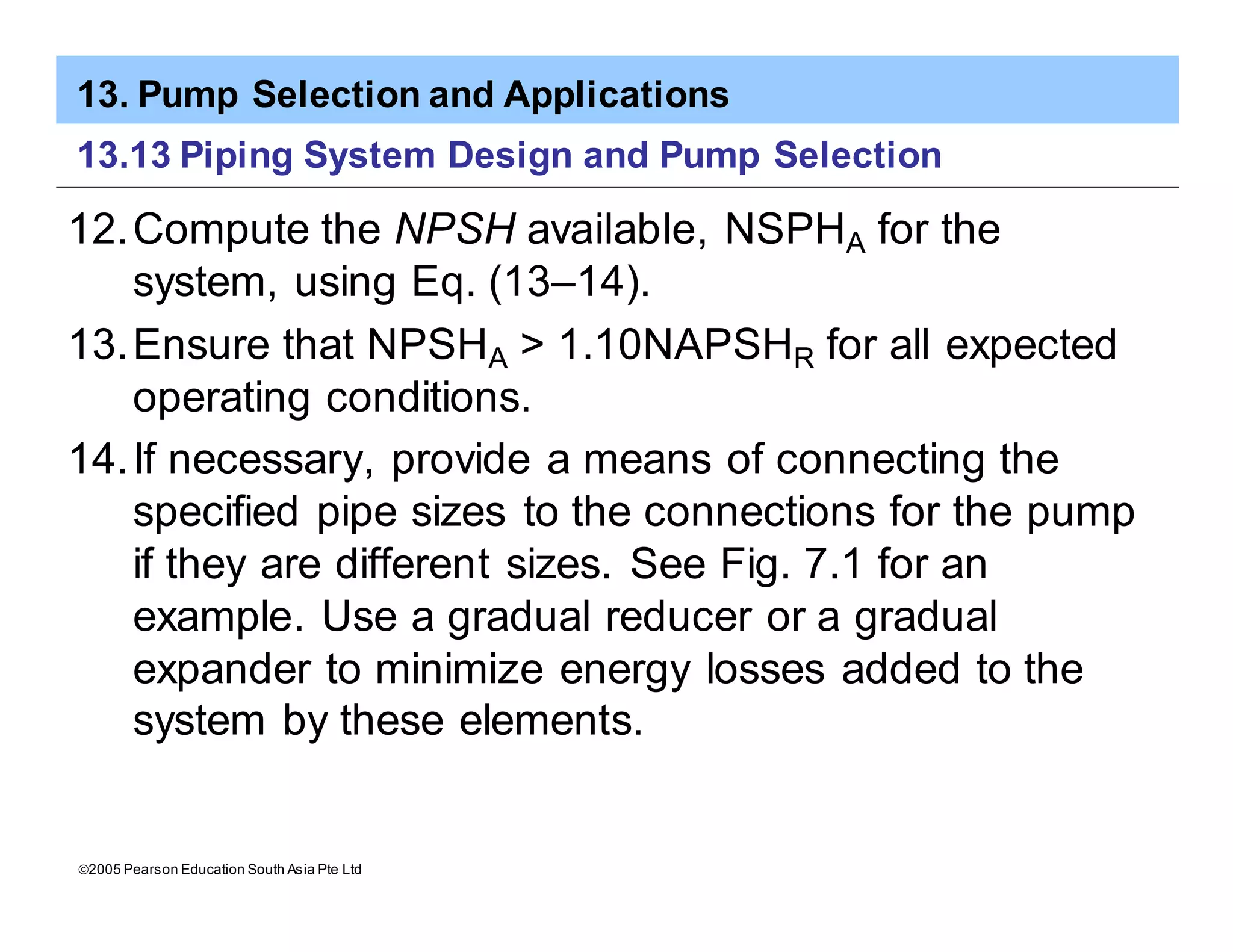 13. Pump Selection and Applications
ã2005 Pearson Education South Asia Pte Ltd
13.13 Piping System Design and Pump Selection
12.Compute the NPSH available, NSPHA for the
system, using Eq. (13–14).
13.Ensure that NPSHA > 1.10NAPSHR for all expected
operating conditions.
14.If necessary, provide a means of connecting the
specified pipe sizes to the connections for the pump
if they are different sizes. See Fig. 7.1 for an
example. Use a gradual reducer or a gradual
expander to minimize energy losses added to the
system by these elements.
 