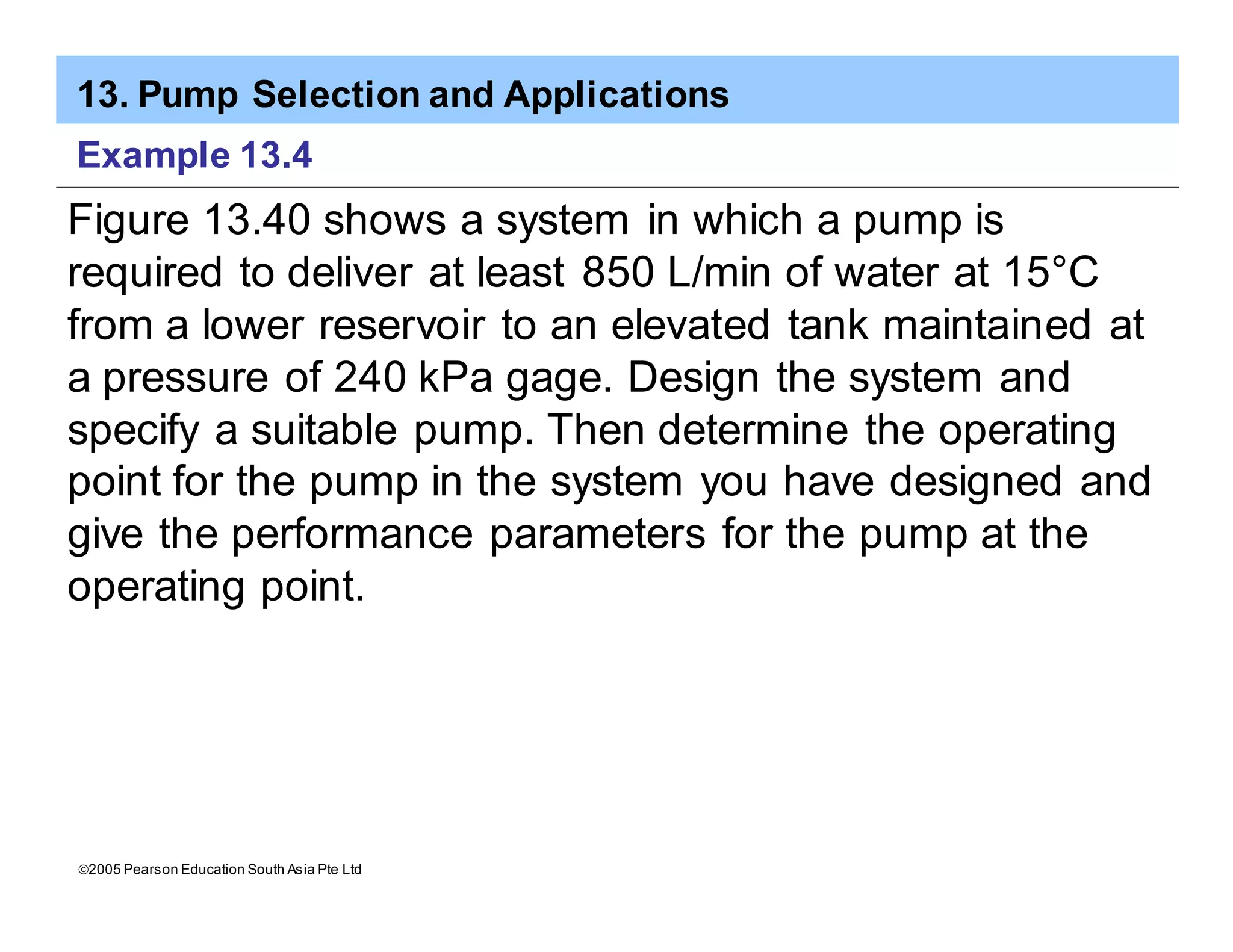 13. Pump Selection and Applications
ã2005 Pearson Education South Asia Pte Ltd
Example 13.4
Figure 13.40 shows a system in which a pump is
required to deliver at least 850 L/min of water at 15°C
from a lower reservoir to an elevated tank maintained at
a pressure of 240 kPa gage. Design the system and
specify a suitable pump. Then determine the operating
point for the pump in the system you have designed and
give the performance parameters for the pump at the
operating point.
 