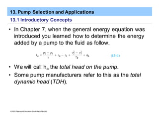 13. Pump Selection and Applications
ã2005 Pearson Education South Asia Pte Ltd
13.1 Introductory Concepts
• In Chapter 7, when the general energy equation was
introduced you learned how to determine the energy
added by a pump to the fluid as follow,
• We will call ha the total head on the pump.
• Some pump manufacturers refer to this as the total
dynamic head (TDH).
 