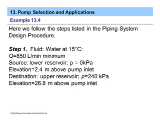 13. Pump Selection and Applications
ã2005 Pearson Education South Asia Pte Ltd
Example 13.4
Here we follow the steps listed in the Piping System
Design Procedure.
Step 1. Fluid: Water at 15°C:
Q=850 L/min minimum
Source: lower reservoir; p = 0kPa
Elevation=2.4 m above pump inlet
Destination: upper reservoir; p=240 kPa
Elevation=26.8 m above pump inlet
 