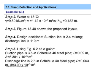 13. Pump Selection and Applications
ã2005 Pearson Education South Asia Pte Ltd
Example 13.4
Step 2. Water at 15°C:
γ=9.80 kN/m3; v =1.12 x 10–6 m2/s; hvp =0.182 m.
Step 3. Figure 13.40 shows the proposed layout.
Step 4. Design decisions: Suction line is 2.4 m long;
discharge line is 110 m.
Step 5. Using Fig. 6.2 as a guide:
Suction pipe is 3.5-in Schedule 40 steel pipe; D=0.09 m,
A=6.381 x 10–3 m2
Discharge line is 2.5-in Schedule 40 steel pipe; D=0.063
m, A=3.09 x 10–3 m2
 