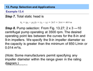 13. Pump Selection and Applications
ã2005 Pearson Education South Asia Pte Ltd
Example 13.4
Step 7. Total static head is
Step 8. Pump selection: From Fig. 13.27; 2 x 3 —10
centrifugal pump operating at 3500 rpm. The desired
operating point lies between the curves for the 8-in and
9-in impellers. We specify the 9-in impeller diameter so
the capacity is greater than the minimum of 850 L/min or
0.014 m3/s.
(Note: Some manufacturers permit specifying any
impeller diameter within the range given in the rating
diagram.)
 