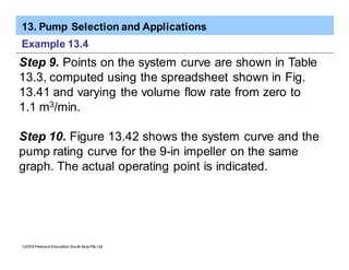 13. Pump Selection and Applications
ã2005 Pearson Education South Asia Pte Ltd
Example 13.4
Step 9. Points on the system curve are shown in Table
13.3, computed using the spreadsheet shown in Fig.
13.41 and varying the volume flow rate from zero to
1.1 m3/min.
Step 10. Figure 13.42 shows the system curve and the
pump rating curve for the 9-in impeller on the same
graph. The actual operating point is indicated.
 