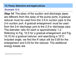 13. Pump Selection and Applications
ã2005 Pearson Education South Asia Pte Ltd
Example 13.4
Step 14. The sizes of the suction and discharge pipes
are different from the sizes of the pump ports. A gradual
reducer must be used from the 3.5-in suction pipe to the
3-in suction port. A gradual enlargement must be used
from the 2-in discharge port to the 2.5-in discharge pipe.
The diameter ratio for each is approximately 1.2.
Referring to Fig. 10.5 for a gradual enlargement and Fig.
10.10 for a gradual reducer, and specifying a 15°C
included angle, we find the K value will be 0.09 for the
enlargement and 0.03 for the reducer. The additional
energy losses are
 
