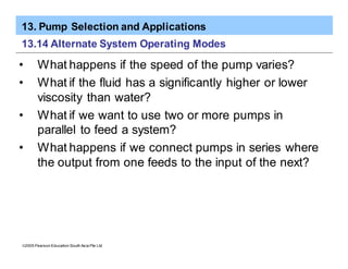 13. Pump Selection and Applications
ã2005 Pearson Education South Asia Pte Ltd
13.14 Alternate System Operating Modes
• What happens if the speed of the pump varies?
• What if the fluid has a significantly higher or lower
viscosity than water?
• What if we want to use two or more pumps in
parallel to feed a system?
• What happens if we connect pumps in series where
the output from one feeds to the input of the next?
 
