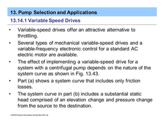 13. Pump Selection and Applications
ã2005 Pearson Education South Asia Pte Ltd
13.14.1 Variable Speed Drives
• Variable-speed drives offer an attractive alternative to
throttling.
• Several types of mechanical variable-speed drives and a
variable-frequency electronic control for a standard AC
electric motor are available.
• The effect of implementing a variable-speed drive for a
system with a centrifugal pump depends on the nature of the
system curve as shown in Fig. 13.43.
• Part (a) shows a system curve that includes only friction
losses.
• The system curve in part (b) includes a substantial static
head comprised of an elevation change and pressure change
from the source to the destination.
 