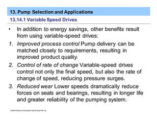 13. Pump Selection and Applications
ã2005 Pearson Education South Asia Pte Ltd
13.14.1 Variable Speed Drives
• In addition to energy savings, other benefits result
from using variable-speed drives:
1. Improved process control Pump delivery can be
matched closely to requirements, resulting in
improved product quality.
2. Control of rate of change Variable-speed drives
control not only the final speed, but also the rate of
change of speed, reducing pressure surges.
3. Reduced wear Lower speeds dramatically reduce
forces on seals and bearings, resulting in longer life
and greater reliability of the pumping system.
 