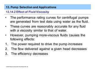 13. Pump Selection and Applications
ã2005 Pearson Education South Asia Pte Ltd
13.14.2 Effect of Fluid Viscosity
• The performance rating curves for centrifugal pumps
are generated from test data using water as the fluid.
• These curves are reasonably accurate for any fluid
with a viscosity similar to that of water.
• However, pumping more-viscous fluids causes the
following effects:
1. The power required to drive the pump increases
2. The flow delivered against a given head decreases
3. The efficiency decreases
 